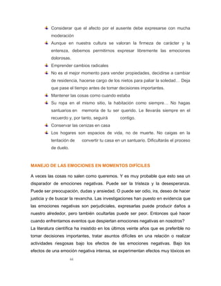 44
Considerar que el afecto por el ausente debe expresarse con mucha
moderación
Aunque en nuestra cultura se valoran la firmeza de carácter y la
entereza, debemos permitirnos expresar libremente las emociones
dolorosas.
Emprender cambios radicales
No es el mejor momento para vender propiedades, decidirse a cambiar
de residencia, hacerse cargo de los nietos para paliar la soledad… Deja
que pase el tiempo antes de tomar decisiones importantes.
Mantener las cosas como cuando estaba
Su ropa en el mismo sitio, la habitación como siempre… No hagas
santuarios en memoria de tu ser querido. Le llevarás siempre en el
recuerdo y, por tanto, seguirá contigo.
Conservar las cenizas en casa
Los hogares son espacios de vida, no de muerte. No caigas en la
tentación de convertir tu casa en un santuario. Dificultarás el proceso
de duelo.
MANEJO DE LAS EMOCIONES EN MOMENTOS DIFÍCILES
A veces las cosas no salen como queremos. Y es muy probable que esto sea un
disparador de emociones negativas. Puede ser la tristeza y la desesperanza.
Puede ser preocupación, dudas y ansiedad. O puede ser odio, ira, deseo de hacer
justicia y de buscar la revancha. Las investigaciones han puesto en evidencia que
las emociones negativas son perjudiciales, expresarlas puede producir daños a
nuestro alrededor, pero también ocultarlas puede ser peor. Entonces qué hacer
cuando enfrentamos eventos que despiertan emociones negativas en nosotros?
La literatura científica ha insistido en los últimos veinte años que es preferible no
tomar decisiones importantes, tratar asuntos difíciles en una relación o realizar
actividades riesgosas bajo los efectos de las emociones negativas. Bajo los
efectos de una emoción negativa intensa, se experimentan efectos muy tóxicos en
 
