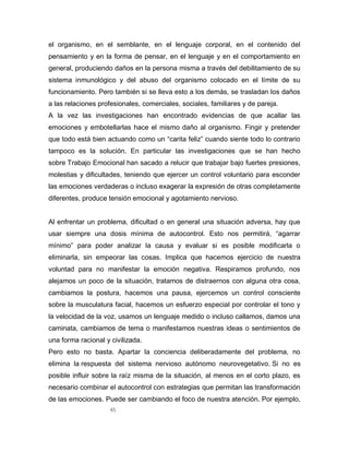 45
el organismo, en el semblante, en el lenguaje corporal, en el contenido del
pensamiento y en la forma de pensar, en el lenguaje y en el comportamiento en
general, produciendo daños en la persona misma a través del debilitamiento de su
sistema inmunológico y del abuso del organismo colocado en el límite de su
funcionamiento. Pero también si se lleva esto a los demás, se trasladan los daños
a las relaciones profesionales, comerciales, sociales, familiares y de pareja.
A la vez las investigaciones han encontrado evidencias de que acallar las
emociones y embotellarlas hace el mismo daño al organismo. Fingir y pretender
que todo está bien actuando como un “carita feliz” cuando siente todo lo contrario
tampoco es la solución. En particular las investigaciones que se han hecho
sobre Trabajo Emocional han sacado a relucir que trabajar bajo fuertes presiones,
molestias y dificultades, teniendo que ejercer un control voluntario para esconder
las emociones verdaderas o incluso exagerar la expresión de otras completamente
diferentes, produce tensión emocional y agotamiento nervioso.
Al enfrentar un problema, dificultad o en general una situación adversa, hay que
usar siempre una dosis mínima de autocontrol. Esto nos permitirá, “agarrar
mínimo” para poder analizar la causa y evaluar si es posible modificarla o
eliminarla, sin empeorar las cosas. Implica que hacemos ejercicio de nuestra
voluntad para no manifestar la emoción negativa. Respiramos profundo, nos
alejamos un poco de la situación, tratamos de distraernos con alguna otra cosa,
cambiamos la postura, hacemos una pausa, ejercemos un control consciente
sobre la musculatura facial, hacemos un esfuerzo especial por controlar el tono y
la velocidad de la voz, usamos un lenguaje medido o incluso callamos, damos una
caminata, cambiamos de tema o manifestamos nuestras ideas o sentimientos de
una forma racional y civilizada.
Pero esto no basta. Apartar la conciencia deliberadamente del problema, no
elimina la respuesta del sistema nervioso autónomo neurovegetativo. Si no es
posible influir sobre la raíz misma de la situación, al menos en el corto plazo, es
necesario combinar el autocontrol con estrategias que permitan las transformación
de las emociones. Puede ser cambiando el foco de nuestra atención. Por ejemplo,
 