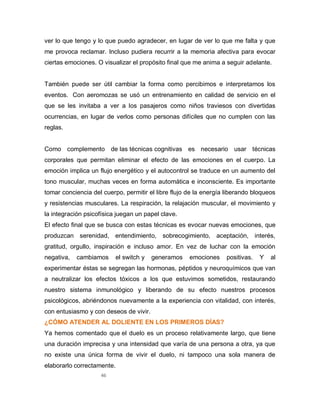 46
ver lo que tengo y lo que puedo agradecer, en lugar de ver lo que me falta y que
me provoca reclamar. Incluso pudiera recurrir a la memoria afectiva para evocar
ciertas emociones. O visualizar el propósito final que me anima a seguir adelante.
También puede ser útil cambiar la forma como percibimos e interpretamos los
eventos. Con aeromozas se usó un entrenamiento en calidad de servicio en el
que se les invitaba a ver a los pasajeros como niños traviesos con divertidas
ocurrencias, en lugar de verlos como personas difíciles que no cumplen con las
reglas.
Como complemento de las técnicas cognitivas es necesario usar técnicas
corporales que permitan eliminar el efecto de las emociones en el cuerpo. La
emoción implica un flujo energético y el autocontrol se traduce en un aumento del
tono muscular, muchas veces en forma automática e inconsciente. Es importante
tomar conciencia del cuerpo, permitir el libre flujo de la energía liberando bloqueos
y resistencias musculares. La respiración, la relajación muscular, el movimiento y
la integración psicofísica juegan un papel clave.
El efecto final que se busca con estas técnicas es evocar nuevas emociones, que
produzcan serenidad, entendimiento, sobrecogimiento, aceptación, interés,
gratitud, orgullo, inspiración e incluso amor. En vez de luchar con la emoción
negativa, cambiamos el switch y generamos emociones positivas. Y al
experimentar éstas se segregan las hormonas, péptidos y neuroquímicos que van
a neutralizar los efectos tóxicos a los que estuvimos sometidos, restaurando
nuestro sistema inmunológico y liberando de su efecto nuestros procesos
psicológicos, abriéndonos nuevamente a la experiencia con vitalidad, con interés,
con entusiasmo y con deseos de vivir.
¿CÓMO ATENDER AL DOLIENTE EN LOS PRIMEROS DÍAS?
Ya hemos comentado que el duelo es un proceso relativamente largo, que tiene
una duración imprecisa y una intensidad que varía de una persona a otra, ya que
no existe una única forma de vivir el duelo, ni tampoco una sola manera de
elaborarlo correctamente.
 