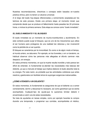 47
Nuestras recomendaciones, directrices o consejos están basados en nuestra
práctica clínica, pero no tienen un alcance universal.
A lo largo del duelo hay etapas diferenciadas y comúnmente aceptadas por los
teóricos de este proceso. Existe una primera etapa -el momento inicial- que
comprende desde que se produce el fallecimiento hasta pasadas las 24 primeras
horas, e incluso la primera semana. Esta etapa se conoce como “duelo inmediato”.
EL DUELO INMEDIATO Y EL BLOQUEO
El duelo inmediato es un momento de mucha incertidumbre y aturdimiento. En
este contexto puede surgir el bloqueo, que es uno de los mecanismos que utiliza
el ser humano para protegerse de una realidad tan dolorosa y tan inverosímil
como la pérdida de un ser querido.
El bloqueo se caracteriza por la inmovilidad. Es como si de algún modo el tiempo,
el mundo entero, se detuviera. Por ejemplo, en los funerales, o en un tanatorio, es
habitual observar cómo las personas más allegadas al difunto caminan más
despacio, sin energía.
En estos primeros momentos, en que la muerte resulta increíble y todo parece tan
difícil de entender, lo fundamental es atender las necesidades más básicas del
doliente, ya que a menudo el trabajo que implica elaborar el duelo absorbe toda la
su energía. Por esta razón, es probable que las actividades cotidianas que antes
resolvía y gestionaba con facilidad ahora le supongan exigencias inalcanzables.
¿CÓMO ATENDER A UN DOLIENTE?
En estos momentos, lo fundamental es asegurarse de que el doliente va a comer
correctamente, dormir y descansar lo necesario, así como garantizar que se sienta
acompañado. Cualquier tipo de ayuda que le queramos brindar deberá ir
encaminada a cubrir una de estas necesidades.
Se trata de ayudarles en tareas simples, como por ejemplo hacerles la compra
durante una temporada, o programar sus comidas, acompañarles al médico,
 
