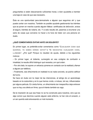 48
preguntarles si están descansando suficientes horas; o bien ayudarles a tramitar
una baja en caso de que sea necesario.
Ésta es una oportunidad para demostrarle a alguien que seguimos ahí y que
puede contar con nosotros. También es posible ayudarle gestionando los trámites
que se ponen en marcha cuando alguien fallece: certificados de defunción, avisos
al seguro, trámites de notaría, etc. Y si esto resulta útil, pasemos a enumerar una
serie de cosas que conviene no hacer a la hora de tratar con una persona en
duelo.
¿QUÉ COMENTARIOS EVITAR ANTE UN DOLIENTE?
En primer lugar, es preferible evitar comentarios como “CUALQUIER COSA QUE
QUIERAS, YA SABES DÓNDE ESTOY” o “SI NECESITAS CUALQUIER COSA,
LLÁMAME”. ¿Por qué? Porque no resultan de ayuda, debido a los siguientes
motivos:
- En primer lugar, al doliente, sumergido en esa vorágine de confusión e
irrealidad, le resulta difícil distinguir qué necesita y en qué orden.
- Por otro lado, le supone un esfuerzo ponerse en contacto con la realidad y llamar
a alguien por teléfono.
- Finalmente, ese ofrecimiento en realidad no es nada concreto, se podría calificar
de humo.
Se hace sin duda con la mejor de las intenciones, al abrigo de un aprendizaje
basado en la costumbre y en lo que hemos vivido, e incluso, tal vez, influenciados
por alguna película. En cierta forma, un ofrecimiento tan inespecífico deja entrever
que no hay una oferta en firme, que el interés también es vago.
Da la impresión de que esa frase no se ha construido para nosotros, sino que es
algo común que decimos cuando alguien está enfermo, te han roto el corazón, o
un ser querido está atravesando un mal momento.
 