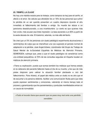 50
EL TIEMPO, LA CLAVE
No hay una medida exacta para la tristeza, como tampoco la hay para el cariño, el
afecto o el amor. Se calcula que alrededor de un 16% de las personas que sufren
la pérdida de un ser querido presentan un cuadro depresivo durante el año
inmediato al fallecimiento del familiar o amigo. Su muerte les aboca a un
panorama desestructurado, a una incertidumbre. Lo cierto es que quienes más
han vivido, más acusan esa triste impresión. La tasa asciende a un 85% a partir de
la sexta década de vida. El trastorno, además, va más allá del llanto.
Se cree que un 5% de personas con duelo patológico experimenta alucinaciones o
sentimientos de culpa que se intensifican una vez superado el periodo normal de
adaptación a la pérdida. José Angel Arbesú, coordinador del Grupo de Trabajo de
Salud Mental de la Sociedad Española de Médicos de Atención Primaria,
SEMERGEN, subraya que, pese a que el duelo patológico se caracteriza como
una entidad psiquiátrica, el 70% de las consultas seguidas en España recalan en
médicos de atención primaria.
«Tiene su explicación, puesto que somos también los médicos que hemos estado
en la cabecera del paciente fallecido hasta el día de su muerte, y los que de más
pistas disponen para valorar la situación familiar planteada a raíz del
fallecimiento». Para Arbesú, el papel del médico ante un duelo no es otro que el
de escuchar a la persona doliente, facilitar una comunicación fluida para que ésta
pueda expresar sentimientos y emociones, valorando al mismo tiempo todo el
proceso y garantizando que los pensamientos y conductas manifestados entran en
un cauce de normalidad.
«Todo el mundo tiene que asumir que se pasa muy mal ante una pérdida
sensible»
 