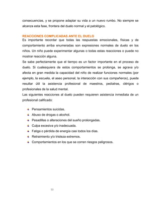 53
consecuencias, y se propone adaptar su vida a un nuevo rumbo. No siempre se
alcanza esta fase, frontera del duelo normal y el patológico.
REACCIONES COMPLICADAS ANTE EL DUELO
Es importante recordar que todas las respuestas emocionales, físicas y de
comportamiento arriba enumeradas son expresiones normales de duelo en los
niños. Un niño puede experimentar algunas o todas estas reacciones o puede no
mostrar reacción alguna.
Se sabe perfectamente que el tiempo es un factor importante en el proceso de
duelo. Si cualesquiera de estos comportamientos se prolonga, se agrava y/o
afecta en gran medida la capacidad del niño de realizar funciones normales (por
ejemplo, la escuela, el aseo personal, la interacción con sus compañeros), puede
resultar útil la asistencia profesional de maestros, pediatras, clérigos o
profesionales de la salud mental.
Las siguientes reacciones al duelo pueden requieren asistencia inmediata de un
profesional calificado:
Pensamientos suicidas.
Abuso de drogas o alcohol.
Pesadillas o alteraciones del sueño prolongadas.
Culpa excesiva y/o inadecuada.
Fatiga o pérdida de energía casi todos los días.
Retraimiento y/o tristeza extremos.
Comportamientos en los que se corren riesgos peligrosos.
 
