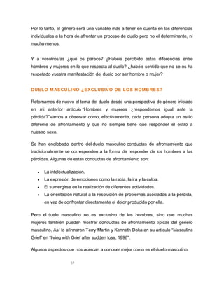 57
Por lo tanto, el género será una variable más a tener en cuenta en las diferencias
individuales a la hora de afrontar un proceso de duelo pero no el determinante, ni
mucho menos.
Y a vosotros/as ¿qué os parece? ¿Habéis percibido estas diferencias entre
hombres y mujeres en lo que respecta al duelo? ¿habéis sentido que no se os ha
respetado vuestra manifestación del duelo por ser hombre o mujer?
DUELO MASCULINO ¿EXCLUSIVO DE LOS HOMBRES?
Retomamos de nuevo el tema del duelo desde una perspectiva de género iniciado
en mi anterior artículo “Hombres y mujeres ¿respondemos igual ante la
pérdida?”Vamos a observar como, efectivamente, cada persona adopta un estilo
diferente de afrontamiento y que no siempre tiene que responder el estilo a
nuestro sexo.
Se han englobado dentro del duelo masculino conductas de afrontamiento que
tradicionalmente se corresponden a la forma de responder de los hombres a las
pérdidas. Algunas de estas conductas de afrontamiento son:
 La intelectualización.
 La expresión de emociones como la rabia, la ira y la culpa.
 El sumergirse en la realización de diferentes actividades.
 La orientación natural a la resolución de problemas asociados a la pérdida,
en vez de confrontar directamente el dolor producido por ella.
Pero el duelo masculino no es exclusivo de los hombres, sino que muchas
mujeres también pueden mostrar conductas de afrontamiento típicas del género
masculino. Así lo afirmaron Terry Martin y Kenneth Doka en su artículo “Masculine
Grief” en “living with Grief after sudden loss, 1996”.
Algunos aspectos que nos acercan a conocer mejor como es el duelo masculino:
 