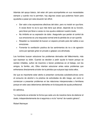 59
Además del apoyo básico, del estar ahí para acompañarles en sus necesidades
siempre y cuando nos lo permitan, hay algunas cosas que podemos hacer para
ayudarles a pasar por esta situación tan difícil.
 Dar valor a las expresiones afectivas del dolor, pero no insistir en que llore.
A veces llorar no es lo que más tiene que aliviar, depende de su función,
pero llorar por llorar a veces no nos ayuda a elaborar nuestro duelo.
 No inhibirle en su expresión de dolor. Asegurarle que perder el control de
sus emociones es una respuesta normal ante la pérdida de un ser querido
 Respetar su necesidad de buscar un espacio privado para dar salida a sus
emociones
 Fomentar la ventilación positiva de los sentimientos de ira o de agresión
como por ejemplo gritar en privado o golpear una almohada.
Los hombres buscan solucionar los problemas derivados del fallecimiento, más
que expresar su dolor. Cuando se deciden a pedir ayuda lo hacen porque se
sienten irritables, sufren de insomnio o tienen problemas en el trabajo, con los
amigos, la familia…etc. Ellos intentan solucionar antes estos problemas que
enfrentarse directamente al dolor de la pérdida que subyace bajo todos ellos.
Así que es importante estar alerta si presentan conductas autodestructivas como
el consumo de alcohol o la práctica de actividades de alto riesgo, así como si
comienzan a presentar problemas en las relaciones interpersonales o familiares
porque en este caso deberíamos alentarles en la búsqueda de ayuda profesional.
En definitiva,
“Lo importante es entender la forma que cada uno de nosotros tiene de elaborar el
duelo, independientemente de si seguimos o no la “norma” de nuestro género”.
Robert Neimeyer
 