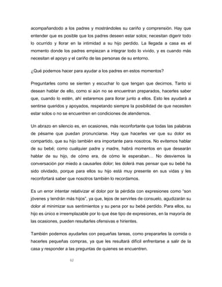 62
acompañandodo a los padres y mostrándoles su cariño y comprensión. Hay que
entender que es posible que los padres deseen estar solos; necesitan digerir todo
lo ocurrido y llorar en la intimidad a su hijo perdido. La llegada a casa es el
momento donde los padres empiezan a integrar todo lo vivido, y es cuando más
necesitan el apoyo y el cariño de las personas de su entorno.
¿Qué podemos hacer para ayudar a los padres en estos momentos?
Preguntarles como se sienten y escuchar lo que tengan que decirnos. Tanto si
desean hablar de ello, como si aún no se encuentran preparados, hacerles saber
que, cuando lo estén, ahí estaremos para llorar junto a ellos. Esto les ayudará a
sentirse queridos y apoyados, respetando siempre la posibilidad de que necesiten
estar solos o no se encuentren en condiciones de atendernos.
Un abrazo en silencio es, en ocasiones, más reconfortante que todas las palabras
de pésame que puedan pronunciarse. Hay que hacerles ver que su dolor es
compartido, que su hijo también era importante para nosotros. No evitemos hablar
de su bebé; como cualquier padre y madre, habrá momentos en que desearán
hablar de su hijo, de cómo era, de cómo le esperaban… No desviemos la
conversación por miedo a causarles dolor; les dolerá mas pensar que su bebé ha
sido olvidado, porque para ellos su hijo está muy presente en sus vidas y les
reconfortará saber que nosotros también lo recordamos.
Es un error intentar relativizar el dolor por la pérdida con expresiones como “son
jóvenes y tendrán más hijos”, ya que, lejos de servirles de consuelo, agudizarán su
dolor al minimizar sus sentimientos y su pena por su bebé perdido. Para ellos, su
hijo es único e irreemplazable por lo que ése tipo de expresiones, en la mayoría de
las ocasiones, pueden resultarles ofensivas e hirientes.
También podemos ayudarles con pequeñas tareas, como prepararles la comida o
hacerles pequeñas compras, ya que les resultará difícil enfrentarse a salir de la
casa y responder a las preguntas de quienes se encuentren.
 