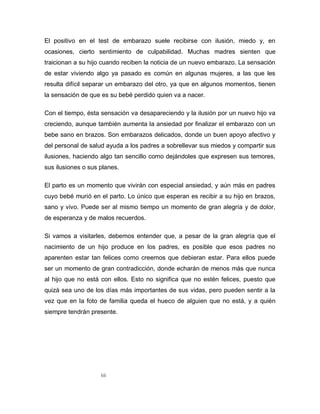 66
El positivo en el test de embarazo suele recibirse con ilusión, miedo y, en
ocasiones, cierto sentimiento de culpabilidad. Muchas madres sienten que
traicionan a su hijo cuando reciben la noticia de un nuevo embarazo. La sensación
de estar viviendo algo ya pasado es común en algunas mujeres, a las que les
resulta difícil separar un embarazo del otro, ya que en algunos momentos, tienen
la sensación de que es su bebé perdido quien va a nacer.
Con el tiempo, ésta sensación va desapareciendo y la ilusión por un nuevo hijo va
creciendo, aunque también aumenta la ansiedad por finalizar el embarazo con un
bebe sano en brazos. Son embarazos delicados, donde un buen apoyo afectivo y
del personal de salud ayuda a los padres a sobrellevar sus miedos y compartir sus
ilusiones, haciendo algo tan sencillo como dejándoles que expresen sus temores,
sus ilusiones o sus planes.
El parto es un momento que vivirán con especial ansiedad, y aún más en padres
cuyo bebé murió en el parto. Lo único que esperan es recibir a su hijo en brazos,
sano y vivo. Puede ser al mismo tiempo un momento de gran alegría y de dolor,
de esperanza y de malos recuerdos.
Si vamos a visitarles, debemos entender que, a pesar de la gran alegría que el
nacimiento de un hijo produce en los padres, es posible que esos padres no
aparenten estar tan felices como creemos que debieran estar. Para ellos puede
ser un momento de gran contradicción, donde echarán de menos más que nunca
al hijo que no está con ellos. Esto no significa que no estén felices, puesto que
quizá sea uno de los días más importantes de sus vidas, pero pueden sentir a la
vez que en la foto de familia queda el hueco de alguien que no está, y a quién
siempre tendrán presente.
 