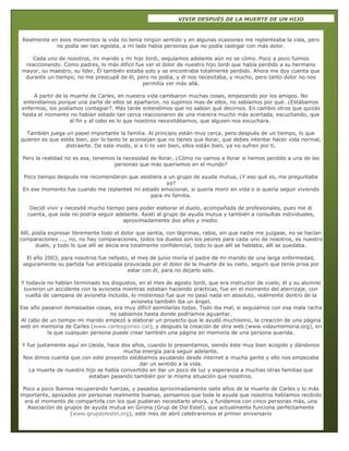 69
VIVIR DESPUÉS DE LA MUERTE DE UN HIJO
Realmente en esos momentos la vida no tenía ningún sentido y en algunas ocasiones me replanteaba la vida, pero
no podía ser tan egoísta, a mi lado había personas que no podía castigar con más dolor.
Cada uno de nosotros, mi marido y mi hijo Jordi, seguíamos adelante aún no se cómo. Poco a poco fuimos
reaccionando. Como padres, lo más difícil fue ver el dolor de nuestro hijo Jordi que había perdido a su hermano
mayor, su maestro, su líder, Él también estaba solo y se encontraba totalmente perdido. Ahora me doy cuenta que
durante un tiempo, no me preocupé de él, pero no podía, y él nos necesitaba, y mucho, pero tanto dolor no nos
permitía ver más allá.
A partir de la muerte de Carles, en nuestra vida cambiaron muchas cosas, empezando por los amigos. No
entendíamos porque una parte de ellos se apartaron, no supimos mas de ellos, no sabíamos por qué. ¿Estábamos
enfermos, los podíamos contagiar?. Más tarde entendimos que no sabían qué decirnos. En cambio otros que quizás
hasta el momento no habían estado tan cerca reaccionaron de una manera mucho más acertada, escuchando, que
al fin y al cabo es lo que nosotros necesitábamos, que alguien nos escuchara.
También juega un papel importante la familia. Al principio están muy cerca, pero después de un tiempo, lo que
quieren es que estés bien, por lo tanto te aconsejan que no tienes que llorar, que debes intentar hacer vida normal,
distraerte. De este modo, si a ti te ven bien, ellos están bien, ya no sufren por ti.
Pero la realidad no es esa, tenemos la necesidad de llorar, ¿Cómo no vamos a llorar si hemos perdido a una de las
personas que más queríamos en el mundo?
Poco tiempo después me recomendaron que asistiera a un grupo de ayuda mutua, ¿Y eso qué es, me preguntaba
yo?
En ese momento fue cuando me replanteé mi estado emocional, si quería morir en vida o si quería seguir viviendo
para mi familia.
Decidí vivir y necesité mucho tiempo para poder elaborar el duelo, acompañada de profesionales, pues me di
cuenta, que sola no podría seguir adelante. Asistí al grupo de ayuda mutua y también a consultas individuales,
aproximadamente dos años y medio.
Allí, podía expresar libremente todo el dolor que sentía, con lágrimas, rabia, sin que nadie me juzgase, no se hacían
comparaciones ..., no, no hay comparaciones, todos los duelos son los peores para cada uno de nosotros, es nuestro
duelo, y todo lo que allí se decía era totalmente confidencial, todo lo que allí se hablaba, allí se quedaba.
El año 2003, para nosotros fue nefasto, el mes de junio moría el padre de mi marido de una larga enfermedad,
seguramente su partida fue anticipada provocada por el dolor de la muerte de su nieto, seguro que tenía prisa por
estar con él, para no dejarlo solo.
Y todavía no habían terminado los disgustos, en el mes de agosto Jordi, que era instructor de vuelo, él y su alumno
tuvieron un accidente con la avioneta mientras estaban haciendo prácticas, fue en el momento del aterrizaje, con
vuelta de campana de avioneta incluida, lo misterioso fue que no pasó nada en absoluto, realmente dentro de la
avioneta también iba un ángel.
Ese año pasaron demasiadas cosas, era muy difícil asimilarlas todas. Todo iba mal, si seguíamos con esa mala racha
no sabíamos hasta donde podríamos aguantar.
Al cabo de un tiempo mi marido empezó a elaborar un proyecto que le ayudó muchísimo, la creación de una página
web en memoria de Carles (www.carlesgomez.cat), y después la creación de otra web (www.vidaymemoria.org), en
la que cualquier persona puede crear también una página en memoria de una persona querida.
Y fue justamente aquí en Lleida, hace dos años, cuando lo presentamos, siendo éste muy bien acogido y dándonos
mucha energía para seguir adelante.
Nos dimos cuenta que con este proyecto estábamos ayudando desde internet a mucha gente y ello nos empezaba
dar un sentido a la vida.
La muerte de nuestro hijo se había convertido en dar un poco de luz y esperanza a muchas otras familias que
estaban pasando también por la misma situación que nosotros.
Poco a poco íbamos recuperando fuerzas, y pasados aproximadamente siete años de la muerte de Carles y lo más
importante, apoyados por personas realmente buenas, pensamos que toda la ayuda que nosotros habíamos recibido
era el momento de compartirla con los que pudieran necesitarlo ahora, y fundamos con cinco personas más, una
Asociación de grupos de ayuda mutua en Girona (Grup de Dol Estel), que actualmente funciona perfectamente
(www.grupdolestel.org), este mes de abril celebraremos el primer aniversario
 
