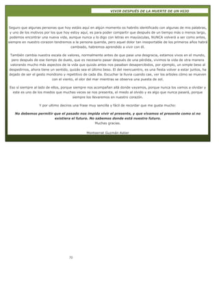 70
VIVIR DESPUÉS DE LA MUERTE DE UN HIJO
Seguro que algunas personas que hoy estáis aquí en algún momento os habréis identificado con algunas de mis palabras,
y uno de los motivos por los que hoy estoy aquí, es para poder compartir que después de un tiempo más o menos largo,
podemos encontrar una nueva vida, aunque nunca y lo digo con letras en mayúsculas, NUNCA volverá a ser como antes,
siempre en nuestro corazon tendremos a la persona querida, pero aquel dolor tan insoportable de los primeros años habrá
cambiado, habremos aprendido a vivir con él.
También cambia nuestra escala de valores, normalmente antes de que pase una desgracia, estamos vivos en el mundo,
pero después de ese tiempo de duelo, que es necesario pasar después de una pérdida, vivimos la vida de otra manera
valorando mucho más aspectos de la vida que quizás antes nos pasaban desapercibidos, por ejemplo, un simple beso al
despedirnos, ahora tiene un sentido, quizás sea el último beso. El del reencuentro, es una fiesta volver a estar juntos, ha
dejado de ser el gesto monótono y repetitivo de cada día. Escuchar la lluvia cuando cae, ver los arboles cómo se mueven
con el viento, el olor del mar mientras se observa una puesta de sol.
Eso sí siempre al lado de ellos, porque siempre nos acompañan allá donde vayamos, porque nunca los vamos a olvidar y
este es uno de los miedos que muchas veces se nos presenta, el miedo al olvido y es algo que nunca pasará, porque
siempre los llevaremos en nuestro corazón.
Y por ultimo deciros una frase muy sencilla y fácil de recordar que me gusta mucho:
No debemos permitir que el pasado nos impida vivir el presente, y que vivamos el presente como si no
existiera el futuro. No sabemos donde está nuestro futuro.
Muchas gracias.
Montserrat Guzmán Astier
 