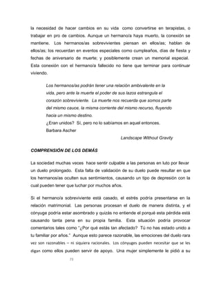 73
la necesidad de hacer cambios en su vida como convertirse en terapistas, o
trabajar en pro de cambios. Aunque un hermano/a haya muerto, la conexión se
mantiene. Los hermanos/as sobrevivientes piensan en ellos/as; hablan de
ellos/as; los recuerdan en eventos especiales como cumpleaños, días de fiesta y
fechas de aniversario de muerte; y posiblemente crean un memorial especial.
Esta conexión con el hermano/a fallecido no tiene que terminar para continuar
viviendo.
Los hermanos/as podrán tener una relación ambivalente en la
vida, pero ante la muerte el poder de sus lazos estrangula el
corazón sobreviviente. La muerte nos recuerda que somos parte
del mismo cauce, la misma corriente del mismo recurso, fluyendo
hacia un mismo destino.
¿Eran unidos? Sí, pero no lo sabíamos en aquel entonces.
Barbara Ascher
Landscape Without Gravity
COMPRENSIÓN DE LOS DEMÁS
La sociedad muchas veces hace sentir culpable a las personas en luto por llevar
un duelo prolongado. Esta falta de validación de su duelo puede resultar en que
los hermanos/as oculten sus sentimientos, causando un tipo de depresión con la
cual pueden tener que luchar por muchos años.
Si el hermano/a sobreviviente está casado, el estrés podría presentarse en la
relación matrimonial. Las personas procesan el duelo de manera distinta, y el
cónyuge podría estar asombrado y quizás no entiende el porqué esta pérdida está
causando tanta pena en su propia familia. Esta situación podría provocar
comentarios tales como “¿Por qué estás tan afectado? Tú no has estado unido a
tu familiar por años.” Aunque esto parece razonable, las emociones del duelo rara
vez son razonables – ni siquiera racionales. Los cónyuges pueden necesitar que se les
digan como ellos pueden servir de apoyo. Una mujer simplemente le pidió a su
 