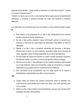 76
después de la pérdida. "¿Sigo siendo el hermano o la hermana menor?" "¿Quién
va a sacar la basura ahora?"
También es típico que un niño o niña sobreviviente pueda asumir temporalmente
ademanes y síntomas o ponerse prendas de vestir del hermano o hermana
fallecidos.
Los siguientes son principios-guía que los padres y otros adultos pueden seguir:
SÍ
Esté abierto a las preguntas de su hijo o hija. Responda de una manera
simple y directa, evitando eufemismos.
Su hijo o hija podría necesitar nueva información sobre la muerte de su
hermano o hermana en cada etapa de desarrollo. Está BIEN no tener la
respuesta.
Aliente a su hijo o hija a compartir recuerdos del hermano o hermana.
Permita que el niño o la niña conserve recuerdos, tales como prendas de
vestir, juguetes y libros. Exhiba fotografías de su hijo o hija fallecidos.
Su hijo puede ser capaz de expresar su duelo a través del dibujo, la poesía,
escribiendo cartas o un diario y a través del ejercicio físico y el juego.
Permita que el niño o niña participen en los rituales familiares relacionados
con el hijo fallecido, tales como funerales, visitas al cementerio y a lugares
especiales que guarden buenos recuerdos del niño fallecido.
Sea consciente de la comprensión que sus hijos tienen de la muerte y
tranquilícelos explicándoles que ellos no la provocaron.
NO
Tenga miedo de mostrar sus propias emociones sobre la pérdida. Eso
confirmará los sentimientos que tienen sus hijos y les dará permiso para
vivir su duelo.
Aísle a su hijo o hija ni física ni emocionalmente, aunque sea normal querer
protegerlo del dolor de la pérdida.
 