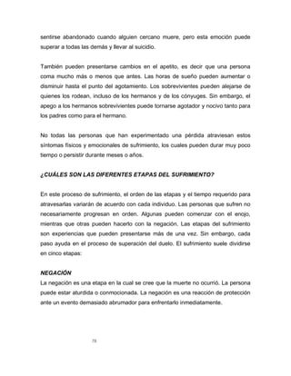 78
sentirse abandonado cuando alguien cercano muere, pero esta emoción puede
superar a todas las demás y llevar al suicidio.
También pueden presentarse cambios en el apetito, es decir que una persona
coma mucho más o menos que antes. Las horas de sueño pueden aumentar o
disminuir hasta el punto del agotamiento. Los sobrevivientes pueden alejarse de
quienes los rodean, incluso de los hermanos y de los cónyuges. Sin embargo, el
apego a los hermanos sobrevivientes puede tornarse agotador y nocivo tanto para
los padres como para el hermano.
No todas las personas que han experimentado una pérdida atraviesan estos
síntomas físicos y emocionales de sufrimiento, los cuales pueden durar muy poco
tiempo o persistir durante meses o años.
¿CUÁLES SON LAS DIFERENTES ETAPAS DEL SUFRIMIENTO?
En este proceso de sufrimiento, el orden de las etapas y el tiempo requerido para
atravesarlas variarán de acuerdo con cada individuo. Las personas que sufren no
necesariamente progresan en orden. Algunas pueden comenzar con el enojo,
mientras que otras pueden hacerlo con la negación. Las etapas del sufrimiento
son experiencias que pueden presentarse más de una vez. Sin embargo, cada
paso ayuda en el proceso de superación del duelo. El sufrimiento suele dividirse
en cinco etapas:
NEGACIÓN
La negación es una etapa en la cual se cree que la muerte no ocurrió. La persona
puede estar aturdida o conmocionada. La negación es una reacción de protección
ante un evento demasiado abrumador para enfrentarlo inmediatamente.
 
