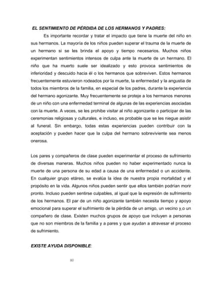 80
EL SENTIMIENTO DE PÉRDIDA DE LOS HERMANOS Y PADRES:
Es importante recordar y tratar el impacto que tiene la muerte del niño en
sus hermanos. La mayoría de los niños pueden superar el trauma de la muerte de
un hermano si se les brinda el apoyo y tiempo necesarios. Muchos niños
experimentan sentimientos intensos de culpa ante la muerte de un hermano. El
niño que ha muerto suele ser idealizado y esto provoca sentimientos de
inferioridad y descuido hacia él o los hermanos que sobreviven. Estos hermanos
frecuentemente estuvieron rodeados por la muerte, la enfermedad y la angustia de
todos los miembros de la familia, en especial de los padres, durante la experiencia
del hermano agonizante. Muy frecuentemente se proteje a los hermanos menores
de un niño con una enfermedad terminal de algunas de las experiencias asociadas
con la muerte. A veces, se les prohibe visitar al niño agonizante o participar de las
ceremonias religiosas y culturales, e incluso, es probable que se les niegue asistir
al funeral. Sin embargo, todas estas experiencias pueden contribuir con la
aceptación y pueden hacer que la culpa del hermano sobreviviente sea menos
onerosa.
Los pares y compañeros de clase pueden experimentar el proceso de sufrimiento
de diversas maneras. Muchos niños pueden no haber experimentado nunca la
muerte de una persona de su edad a causa de una enfermedad o un accidente.
En cualquier grupo etáreo, se evalúa la idea de nuestra propia mortalidad y el
propósito en la vida. Algunos niños pueden sentir que ellos también podrían morir
pronto. Incluso pueden sentirse culpables, al igual que la expresión de sufrimiento
de los hermanos. El par de un niño agonizante también necesita tiempo y apoyo
emocional para superar el sufrimiento de la pérdida de un amigo, un vecino y,o un
compañero de clase. Existen muchos grupos de apoyo que incluyen a personas
que no son miembros de la familia y a pares y que ayudan a atravesar el proceso
de sufrimiento.
EXISTE AYUDA DISPONIBLE:
 