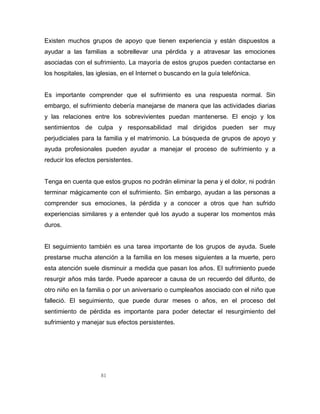 81
Existen muchos grupos de apoyo que tienen experiencia y están dispuestos a
ayudar a las familias a sobrellevar una pérdida y a atravesar las emociones
asociadas con el sufrimiento. La mayoría de estos grupos pueden contactarse en
los hospitales, las iglesias, en el Internet o buscando en la guía telefónica.
Es importante comprender que el sufrimiento es una respuesta normal. Sin
embargo, el sufrimiento debería manejarse de manera que las actividades diarias
y las relaciones entre los sobrevivientes puedan mantenerse. El enojo y los
sentimientos de culpa y responsabilidad mal dirigidos pueden ser muy
perjudiciales para la familia y el matrimonio. La búsqueda de grupos de apoyo y
ayuda profesionales pueden ayudar a manejar el proceso de sufrimiento y a
reducir los efectos persistentes.
Tenga en cuenta que estos grupos no podrán eliminar la pena y el dolor, ni podrán
terminar mágicamente con el sufrimiento. Sin embargo, ayudan a las personas a
comprender sus emociones, la pérdida y a conocer a otros que han sufrido
experiencias similares y a entender qué los ayudo a superar los momentos más
duros.
El seguimiento también es una tarea importante de los grupos de ayuda. Suele
prestarse mucha atención a la familia en los meses siguientes a la muerte, pero
esta atención suele disminuir a medida que pasan los años. El sufrimiento puede
resurgir años más tarde. Puede aparecer a causa de un recuerdo del difunto, de
otro niño en la familia o por un aniversario o cumpleaños asociado con el niño que
falleció. El seguimiento, que puede durar meses o años, en el proceso del
sentimiento de pérdida es importante para poder detectar el resurgimiento del
sufrimiento y manejar sus efectos persistentes.
 