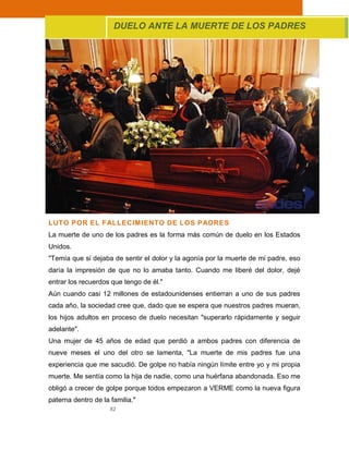 82
LUTO POR EL FALLECIMIENTO DE LOS PADRES
La muerte de uno de los padres es la forma más común de duelo en los Estados
Unidos.
"Temía que si dejaba de sentir el dolor y la agonía por la muerte de mi padre, eso
daría la impresión de que no lo amaba tanto. Cuando me liberé del dolor, dejé
entrar los recuerdos que tengo de él."
Aún cuando casi 12 millones de estadounidenses entierran a uno de sus padres
cada año, la sociedad cree que, dado que se espera que nuestros padres mueran,
los hijos adultos en proceso de duelo necesitan "superarlo rápidamente y seguir
adelante".
Una mujer de 45 años de edad que perdió a ambos padres con diferencia de
nueve meses el uno del otro se lamenta, "La muerte de mis padres fue una
experiencia que me sacudió. De golpe no había ningún límite entre yo y mi propia
muerte. Me sentía como la hija de nadie, como una huérfana abandonada. Eso me
obligó a crecer de golpe porque todos empezaron a VERME como la nueva figura
paterna dentro de la familia."
DUELO ANTE LA MUERTE DE LOS PADRES
 