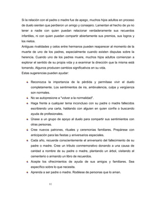 83
Si la relación con el padre o madre fue de apego, muchos hijos adultos en proceso
de duelo sienten que perdieron un amigo y consejero. Lamentan el hecho de ya no
tener a nadie con quien puedan relacionar verdaderamente sus recuerdos
infantiles, ni con quien puedan compartir abiertamente sus premios, sus logros y
los nietos.
Antiguas rivalidades y celos entre hermanos pueden reaparecer al momento de la
muerte de uno de los padres, especialmente cuando existen disputas sobre la
herencia. Cuando uno de los padres muere, muchos hijos adultos comienzan a
explorar el sentido de su propia vida y a examinar la dirección que la misma está
tomando. Algunos producen cambios significativos en su vida.
Estas sugerencias pueden ayudar:
Reconozca la importancia de la pérdida y permítase vivir el duelo
completamente. Los sentimientos de ira, ambivalencia, culpa y vergüenza
son normales.
No se autopresione a "volver a la normalidad".
Haga frente a cualquier tema inconcluso con su padre o madre fallecidos
escribiendo una carta, hablando con alguien en quien confíe o buscando
ayuda de profesionales.
Únase a un grupo de apoyo al duelo para compartir sus sentimientos con
otras personas.
Cree nuevos patrones, rituales y ceremonias familiares. Prepárese con
anticipación para las fiestas y aniversarios especiales.
Cada año, recuerde conscientemente el aniversario del fallecimiento de su
padre o madre. Cree un tributo conmemorativo donando a una causa de
caridad a nombre de su padre o madre, plantando un árbol, visitando el
cementerio o armando un libro de recuerdos.
Acepte los ofrecimientos de ayuda de sus amigos y familiares. Sea
específico sobre lo que necesita.
Aprenda a ser padre o madre. Rodéese de personas que lo aman.
 