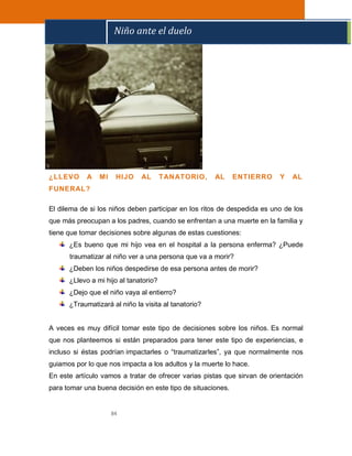 84
¿LLEVO A MI HIJO AL TANATORIO, AL ENTIERRO Y AL
FUNERAL?
El dilema de si los niños deben participar en los ritos de despedida es uno de los
que más preocupan a los padres, cuando se enfrentan a una muerte en la familia y
tiene que tomar decisiones sobre algunas de estas cuestiones:
¿Es bueno que mi hijo vea en el hospital a la persona enferma? ¿Puede
traumatizar al niño ver a una persona que va a morir?
¿Deben los niños despedirse de esa persona antes de morir?
¿Llevo a mi hijo al tanatorio?
¿Dejo que el niño vaya al entierro?
¿Traumatizará al niño la visita al tanatorio?
A veces es muy difícil tomar este tipo de decisiones sobre los niños. Es normal
que nos planteemos si están preparados para tener este tipo de experiencias, e
incluso si éstas podrían impactarles o “traumatizarles”, ya que normalmente nos
guiamos por lo que nos impacta a los adultos y la muerte lo hace.
En este artículo vamos a tratar de ofrecer varias pistas que sirvan de orientación
para tomar una buena decisión en este tipo de situaciones.
Niño ante el duelo
 