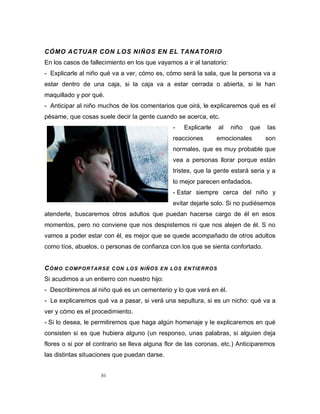 86
CÓMO ACTUAR CON LOS NIÑOS EN EL TANATORIO
En los casos de fallecimiento en los que vayamos a ir al tanatorio:
- Explicarle al niño qué va a ver, cómo es, cómo será la sala, que la persona va a
estar dentro de una caja, si la caja va a estar cerrada o abierta, si le han
maquillado y por qué.
- Anticipar al niño muchos de los comentarios que oirá, le explicaremos qué es el
pésame, que cosas suele decir la gente cuando se acerca, etc.
- Explicarle al niño que las
reacciones emocionales son
normales, que es muy probable que
vea a personas llorar porque están
tristes, que la gente estará seria y a
lo mejor parecen enfadados.
- Estar siempre cerca del niño y
evitar dejarle solo. Si no pudiésemos
atenderle, buscaremos otros adultos que puedan hacerse cargo de él en esos
momentos, pero no conviene que nos despistemos ni que nos alejen de él. S no
vamos a poder estar con él, es mejor que se quede acompañado de otros adultos
como tíos, abuelos, o personas de confianza con los que se sienta confortado.
CÓMO COMPORTARSE CON LOS NIÑOS EN LOS ENTIERROS
Si acudimos a un entierro con nuestro hijo:
- Describiremos al niño qué es un cementerio y lo que verá en él.
- Le explicaremos qué va a pasar, si verá una sepultura, si es un nicho: qué va a
ver y cómo es el procedimiento.
- Si lo desea, le permitiremos que haga algún homenaje y le explicaremos en qué
consisten si es que hubiera alguno (un responso, unas palabras, si alguien deja
flores o si por el contrario se lleva alguna flor de las coronas, etc.) Anticiparemos
las distintas situaciones que puedan darse.
 