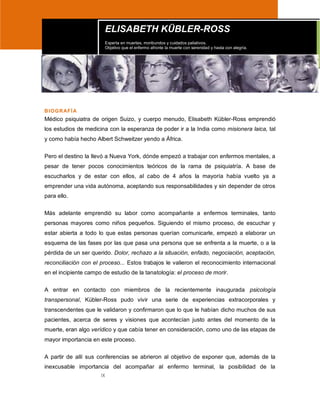 IX
BIOGRAFÍA
Médico psiquiatra de origen Suizo, y cuerpo menudo, Elisabeth Kübler-Ross emprendió
los estudios de medicina con la esperanza de poder ir a la India como misionera laica, tal
y como había hecho Albert Schweitzer yendo a África.
Pero el destino la llevó a Nueva York, dónde empezó a trabajar con enfermos mentales, a
pesar de tener pocos conocimientos teóricos de la rama de psiquiatría. A base de
escucharlos y de estar con ellos, al cabo de 4 años la mayoría había vuelto ya a
emprender una vida autónoma, aceptando sus responsabilidades y sin depender de otros
para ello.
Más adelante emprendió su labor como acompañante a enfermos terminales, tanto
personas mayores como niños pequeños. Siguiendo el mismo proceso, de escuchar y
estar abierta a todo lo que estas personas querían comunicarle, empezó a elaborar un
esquema de las fases por las que pasa una persona que se enfrenta a la muerte, o a la
pérdida de un ser querido. Dolor, rechazo a la situación, enfado, negociación, aceptación,
reconciliación con el proceso... Estos trabajos le valieron el reconocimiento internacional
en el incipiente campo de estudio de la tanatología: el proceso de morir.
A entrar en contacto con miembros de la recientemente inaugurada psicología
transpersonal, Kübler-Ross pudo vivir una serie de experiencias extracorporales y
transcendentes que le validaron y confirmaron que lo que le habían dicho muchos de sus
pacientes, acerca de seres y visiones que acontecían justo antes del momento de la
muerte, eran algo verídico y que cabía tener en consideración, como uno de las etapas de
mayor importancia en este proceso.
A partir de allí sus conferencias se abrieron al objetivo de exponer que, además de la
inexcusable importancia del acompañar al enfermo terminal, la posibilidad de la
ELISABETH KÜBLER-ROSS
Experta en muertes, moribundos y cuidados paliativos.
Objetivo que el enfermo afronte la muerte con serenidad y hasta con alegría.
 