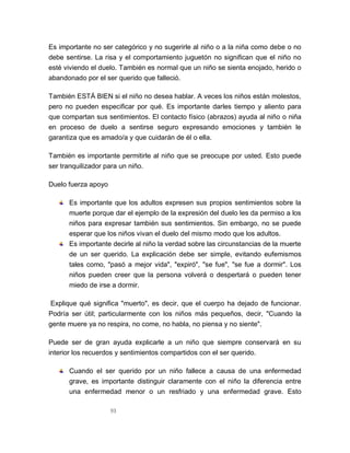 93
Es importante no ser categórico y no sugerirle al niño o a la niña como debe o no
debe sentirse. La risa y el comportamiento juguetón no significan que el niño no
esté viviendo el duelo. También es normal que un niño se sienta enojado, herido o
abandonado por el ser querido que falleció.
También ESTÁ BIEN si el niño no desea hablar. A veces los niños están molestos,
pero no pueden especificar por qué. Es importante darles tiempo y aliento para
que compartan sus sentimientos. El contacto físico (abrazos) ayuda al niño o niña
en proceso de duelo a sentirse seguro expresando emociones y también le
garantiza que es amado/a y que cuidarán de él o ella.
También es importante permitirle al niño que se preocupe por usted. Esto puede
ser tranquilizador para un niño.
Duelo fuerza apoyo
Es importante que los adultos expresen sus propios sentimientos sobre la
muerte porque dar el ejemplo de la expresión del duelo les da permiso a los
niños para expresar también sus sentimientos. Sin embargo, no se puede
esperar que los niños vivan el duelo del mismo modo que los adultos.
Es importante decirle al niño la verdad sobre las circunstancias de la muerte
de un ser querido. La explicación debe ser simple, evitando eufemismos
tales como, "pasó a mejor vida", "expiró", "se fue", "se fue a dormir". Los
niños pueden creer que la persona volverá o despertará o pueden tener
miedo de irse a dormir.
Explique qué significa "muerto", es decir, que el cuerpo ha dejado de funcionar.
Podría ser útil; particularmente con los niños más pequeños, decir, "Cuando la
gente muere ya no respira, no come, no habla, no piensa y no siente".
Puede ser de gran ayuda explicarle a un niño que siempre conservará en su
interior los recuerdos y sentimientos compartidos con el ser querido.
Cuando el ser querido por un niño fallece a causa de una enfermedad
grave, es importante distinguir claramente con el niño la diferencia entre
una enfermedad menor o un resfriado y una enfermedad grave. Esto
 