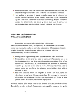 95
El trabajo de duelo toma más tiempo para algunos niños que para otros. Es
importante no presionar a los niños a retomar sus actividades normales.
Los padres en proceso de duelo necesitan cuidar de sí mismos. Los
adultos que han perdido a un ser querido serán mucho más capaces de
ayudar a los niños a atravesar su duelo si obtienen ayuda para sí mismos.
Acepte los ofrecimientos de ayuda y apoyo que haga la gente. Los
parientes y amigos pueden realizar trámites, cuidar de los niños, etc.
EMOCIONES CARIÑO RECUERDO
RITUALES Y CEREMONIAS
Los rituales son una parte importante de la vida humana,
independientemente de la edad y la experiencia de vida de cada uno. Cuando
ocurre una muerte, los adultos se enfrentan a decisiones difíciles sobre si incluir o
no a los hijos en los rituales fúnebres, tales como funerales, servicios
conmemorativos y visitas al cementerio.
Las siguientes sugerencias pueden ayudarlo a tomar estas decisiones:
Nunca obligue al niño a ver o a tocar el cuerpo, el niño necesita que se le
brinde esa elección y que dicha elección sea luego respetada. Si el niño o
la niña van a ver el cuerpo, es útil recordarles que la muerte es definitiva y
describir qué aspecto podría tener el cuerpo. Para algunos niños, tocar el
cuerpo puede ser una forma de satisfacer su curiosidad, decir adiós o
expresar su amor.
Los niños tampoco deben ser obligados a asistir a un ritual, como por
ejemplo un funeral o servicio conmemorativo. Sin embargo, es importante
comprender las razones del niño para no desear asistir, por lo que se debe
platicar acerca de cualesquiera temores o preguntas.
Siempre prepare a los niños para lo que ocurrirá en cualquier ritual fúnebre.
Describir loe eventos en detalle (lo que verán, cómo podría reaccionar otra gente,
 