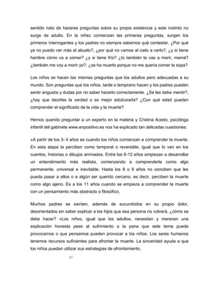 97
sentido nato de hacerse preguntas sobre su propia existencia y este instinto no
surge de adulto. En la niñez comienzan las primeras preguntas, surgen los
primeros interrogantes y los padres no siempre sabemos qué contestar. ¿Por qué
ya no puedo ver más al abuelo?, ¿por qué no vamos al cielo a verlo?, ¿y si tiene
hambre cómo va a comer? ¿y si tiene frío? ¿tú también te vas a morir, mamá?
¿también me voy a morir yo?, ¿se ha muerto porque no me quería comer la sopa?
Los niños se hacen las mismas preguntas que los adultos pero adecuadas a su
mundo. Son preguntas que los niños, tarde o temprano hacen y los padres pueden
sentir angustia y dudas por no saber hacerlo correctamente. ¿Se les debe mentir?,
¿hay que decirles la verdad o es mejor edulcorarla? ¿Con qué edad pueden
comprender el significado de la vida y la muerte?
Hemos querido preguntar a un experto en la materia y Cristina Acedo, psicóloga
infantil del gabinete www.enpositivo.es nos ha explicado tan delicadas cuestiones:
«A partir de los 3- 4 años es cuando los niños comienzan a comprender la muerte.
En esta etapa la perciben como temporal o reversible, igual que lo ven en los
cuentos, historias o dibujos animados. Entre los 6-12 años empiezan a desarrollar
un entendimiento más realista, comenzando a comprenderla como algo
permanente, universal e inevitable. Hasta los 8 o 9 años no conciben que les
pueda pasar a ellos o a algún ser querido cercano, es decir, perciben la muerte
como algo ajeno. Es a los 11 años cuando se empieza a comprender la muerte
con un pensamiento más abstracto o filosófico.
Muchos padres se sienten, además de sucumbidos en su propio dolor,
desorientados sin saber explicar a los hijos que esa persona no volverá, ¿cómo se
debe hacer? «Los niños, igual que los adultos, necesitan y merecen una
explicación honesta pese al sufrimiento o la pena que este tema pueda
provocarnos o que pensamos pueden provocar a los niños. Los seres humanos
tenemos recursos suficientes para afrontar la muerte. La sinceridad ayuda a que
los niños puedan utilizar sus estrategias de afrontamiento.
 