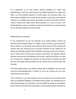 98
Si la explicación no es real podrían sentirse culpables por «haber sido
abandonados» y sufrir las consecuencias emocionales derivadas de no elaborar el
duelo. Los niños además detectan la mentira desde muy temprana edad. Una
buena idea es hablarles de la muerte de los animales, ya que esto va permitiendo
construir en su cabeza ese proceso que también se dará en los seres humanos.
Tratar la muerte como algo natural desde pequeño y no como un tabú o una
terrible desgracia, ayuda a concebir la muerte como el final de un proceso natural
que sin ella todo lo demás no tendría sentido.
Diferentes tipos de creencias
En las explicaciones de qué hay después de la muerte influyen muchos las
creencias que los padres tengan o no tengan, ¿cómo se actúa?, ¿qué se les dice?
Para la doctora «es importante que el entorno más cercano del niño se ponga de
acuerdo sobre las creencias que se le quiere transmitir al niño. Puede ser útil
decirles que distintas personas tienen diferentes creencias acerca de la muerte, y
que no todos creen lo mismo que su entorno más directo. Por ejemplo, algunas
personas creen que hay vida después de la muerte, mientras que otras no lo creen
así. Al reconocer y respetar las creencias de otras personas, hacemos más fácil
para los niños elegir creencias distintas de las nuestras, pero que les brindan más
consuelo.
Todo esto puede parecer muy sencillo al leerlo pero la realidad es que hay niños
que lloran desconsoladamente e insisten en ver al ser querido que se ha ido.
¿Qué hacer en esos casos?
«Si el momento en que este episodio ocurre es durante los dos primeros años
sería una respuesta adaptativa a la pérdida del ser querido. Es importante que el
niño pueda expresar sus emociones y que los adultos le ayuden en la expresión
de los mismos de la forma más constructiva y menos dañina posible. Para ellos es
 