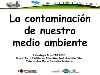 La contaminación  de nuestro  medio ambiente Estrategia DiverTIC 2010  Preescolar - Institución Educativa José Asunción Silva Tutora: Ana María Jaramillo Restrepo 