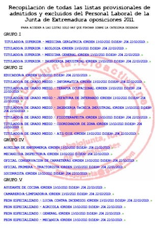 Recopilación de todas las listas provisionales de
   admitidos y excluidos del Personal Laboral de la
        Junta de Extremadura oposiciones 2011.
          (PARA ACCEDER A LAS LISTAS SOLO HAY QUE PINCHAR SOBRE LA CATEGORÍA DESEADA)

GRUPO I
TITULADO/A SUPERIOR - MEDICINA GERIáTRICA (ORDEN 13/10/2010 D.O.E.Nº 204 22/10/2010)

TITULADO/A SUPERIOR - BIOLOGÍA (ORDEN 13/10/2010 D.O.E.Nº 204 22/10/2010)

TITULADO/A SUPERIOR - MEDICINA GENERAL (ORDEN 13/10/2010 D.O.E.Nº 204 22/10/2010)

TITULADO/A SUPERIOR - INGENIERÍA INDUSTRIAL (ORDEN 13/10/2010 D.O.E.Nº 204 22/10/2010)

GRUPO II
EDUCADOR/A (ORDEN 13/10/2010 D.O.E.Nº 204 22/10/2010)

TITULADO/A DE GRADO MEDIO - INFORMáTICA (ORDEN 13/10/2010 D.O.E.Nº 204 22/10/2010)

TITULADO/A DE GRADO MEDIO - TERAPIA OCUPACIONAL (ORDEN 13/10/2010 D.O.E.Nº 204
22/10/2010)

TITULADO/A DE GRADO MEDIO - JEFATURA DE INTERNADO (ORDEN 13/10/2010 D.O.E.Nº 204
22/10/2010)

TITULADO/A DE GRADO MEDIO - INGENIERÍA TéCNICA INDUSTRIAL (ORDEN 13/10/2010 D.O.E.Nº
204 22/10/2010)

TITULADO/A DE GRADO MEDIO - FISIOTERAPEUTA (ORDEN 13/10/2010 D.O.E.Nº 204 22/10/2010)

TITULADO/A DE GRADO MEDIO - COORDINADOR DE ZONA (ORDEN 13/10/2010 D.O.E.Nº 204
22/10/2010)

TITULADO/A DE GRADO MEDIO - A.T.S.-D.U.E. (ORDEN 13/10/2010 D.O.E.Nº 204 22/10/2010)

GRUPO IV
AUXILIAR DE ENFERMERÍA (ORDEN 13/10/2010 D.O.E.Nº 204 22/10/2010)

MECANICO/A INSPECTOR/A (ORDEN 13/10/2010 D.O.E.Nº 204 22/10/2010)

OFICIAL CONSERVACION DE CARRETERAS (ORDEN 13/10/2010 D.O.E.Nº 204 22/10/2010)

OFICIAL PRIMERA - TRACTORISTA (ORDEN 13/10/2010 D.O.E.Nº 204 22/10/2010)

SOCORRISTA (ORDEN 13/10/2010 D.O.E.Nº 204 22/10/2010)

GRUPO V
AYUDANTE DE COCINA (ORDEN 13/10/2010 D.O.E.Nº 204 22/10/2010)

CAMARERO/A-LIMPIADOR/A (ORDEN 13/10/2010 D.O.E.Nº 204 22/10/2010)

PEON ESPECIALIZADO - LUCHA CONTRA INCENDIOS (ORDEN 13/10/2010 D.O.E.Nº 204 22/10/2010)

PEON ESPECIALIZADO - AGRICOLA (ORDEN 13/10/2010 D.O.E.Nº 204 22/10/2010)

PEON ESPECIALIZADO - GENERAL (ORDEN 13/10/2010 D.O.E.Nº 204 22/10/2010)

PEON ESPECIALIZADO - MECÁNICA (ORDEN 13/10/2010 D.O.E.Nº 204 22/10/2010)
 