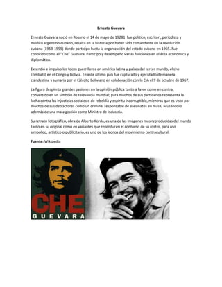 Ernesto Guevara
Ernesto Guevara nació en Rosario el 14 de mayo de 19281 fue político, escritor , periodista y
médico argentino-cubano, resalta en la historia por haber sido comandante en la revolución
cubana (1953-1959) donde participo hasta la organización del estado cubano en 1965. Fue
conocido como el “Che” Guevara. Participo y desempeño varias funciones en el área económica y
diplomática.
Extendió e impulso los focos guerrilleros en américa latina y países del tercer mundo, el che
combatió en el Congo y Bolivia. En este último país fue capturado y ejecutado de manera
clandestina y sumaria por el Ejército boliviano en colaboración con la CIA el 9 de octubre de 1967.
La figura despierta grandes pasiones en la opinión pública tanto a favor como en contra,
convertido en un símbolo de relevancia mundial; para muchos de sus partidarios representa la
lucha contra las injusticias sociales o de rebeldía y espíritu incorruptible, mientras que es visto por
muchos de sus detractores como un criminal responsable de asesinatos en masa, acusándolo
además de una mala gestión como Ministro de Industria.
Su retrato fotográfico, obra de Alberto Korda, es una de las imágenes más reproducidas del mundo
tanto en su original como en variantes que reproducen el contorno de su rostro, para uso
simbólico, artístico o publicitario, es uno de los íconos del movimiento contracultural.
Fuente: Wikipedia
 
