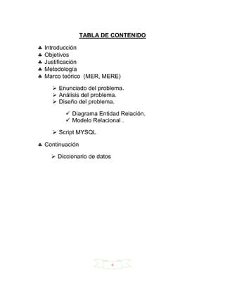 TABLA DE CONTENIDO

Introducción
Objetivos
Justificación
Metodología
Marco teórico (MER, MERE)

   Enunciado del problema.
   Análisis del problema.
   Diseño del problema.

        Diagrama Entidad Relación.
        Modelo Relacional .

   Script MYSQL

Continuación

   Diccionario de datos




                           4
 