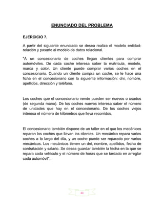 ENUNCIADO DEL PROBLEMA

EJERCICIO 7.

A partir del siguiente enunciado se desea realiza el modelo entidad-
relación y pasarlo al modelo de datos relacional.

"A un concesionario de coches llegan clientes para comprar
automóviles. De cada coche interesa saber la matrícula, modelo,
marca y color. Un cliente puede comprar varios coches en el
concesionario. Cuando un cliente compra un coche, se le hace una
ficha en el concesionario con la siguiente información: dni, nombre,
apellidos, dirección y teléfono.



Los coches que el concesionario vende pueden ser nuevos o usados
(de segunda mano). De los coches nuevos interesa saber el número
de unidades que hay en el concesionario. De los coches viejos
interesa el número de kilómetros que lleva recorridos.



El concesionario también dispone de un taller en el que los mecánicos
reparan los coches que llevan los clientes. Un mecánico repara varios
coches a lo largo del día, y un coche puede ser reparado por varios
mecánicos. Los mecánicos tienen un dni, nombre, apellidos, fecha de
contratación y salario. Se desea guardar también la fecha en la que se
repara cada vehículo y el número de horas que se tardado en arreglar
cada automóvil".




                                  44
 