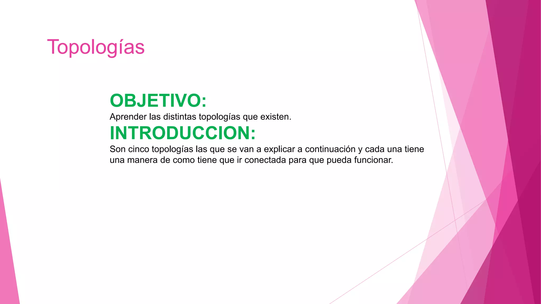OBJETIVO:
Aprender las distintas topologías que existen.
INTRODUCCION:
Son cinco topologías las que se van a explicar a continuación y cada una tiene
una manera de como tiene que ir conectada para que pueda funcionar.
Topologías
 