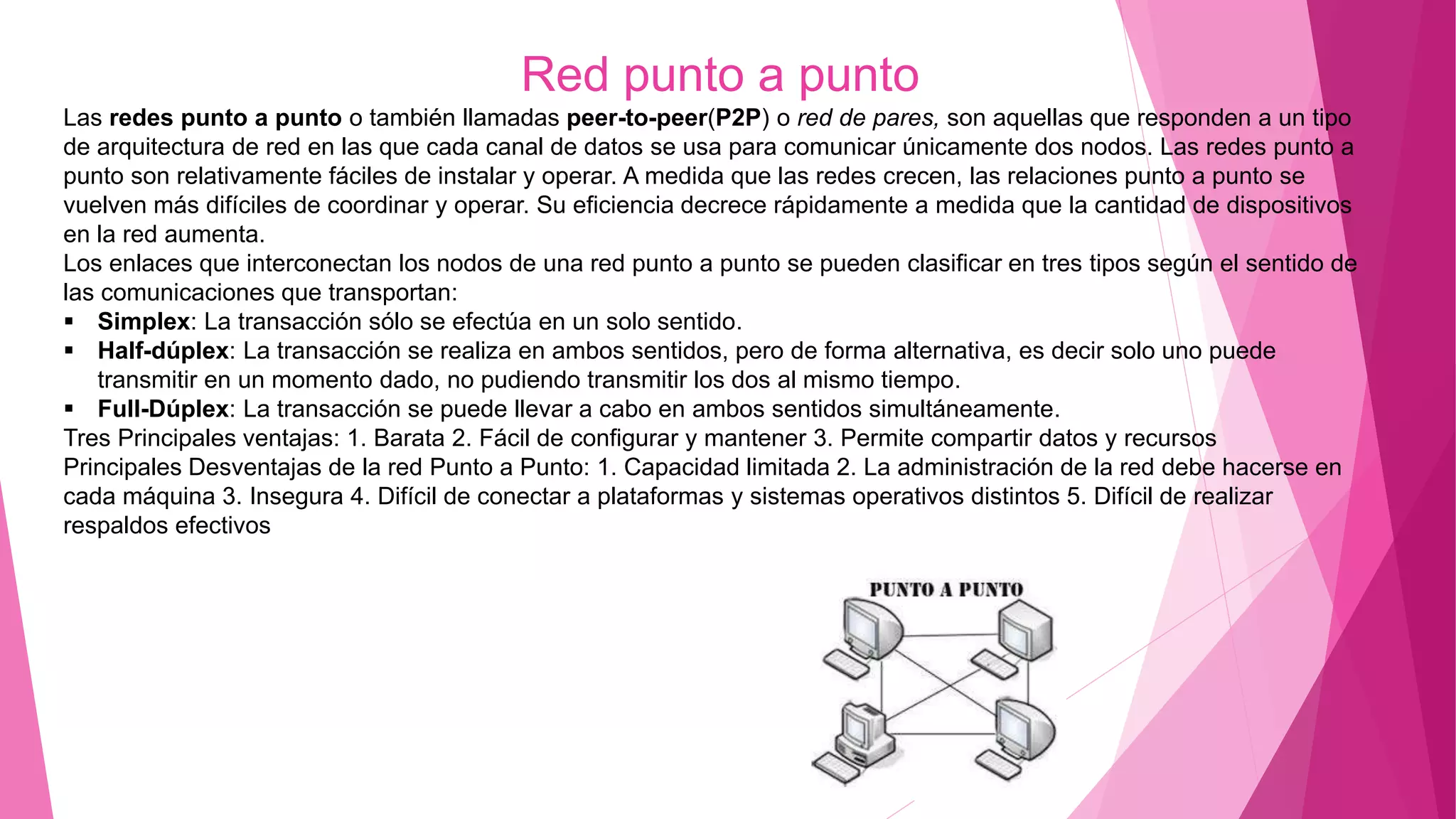 Red punto a punto
Las redes punto a punto o también llamadas peer-to-peer(P2P) o red de pares, son aquellas que responden a un tipo
de arquitectura de red en las que cada canal de datos se usa para comunicar únicamente dos nodos. Las redes punto a
punto son relativamente fáciles de instalar y operar. A medida que las redes crecen, las relaciones punto a punto se
vuelven más difíciles de coordinar y operar. Su eficiencia decrece rápidamente a medida que la cantidad de dispositivos
en la red aumenta.
Los enlaces que interconectan los nodos de una red punto a punto se pueden clasificar en tres tipos según el sentido de
las comunicaciones que transportan:
 Simplex: La transacción sólo se efectúa en un solo sentido.
 Half-dúplex: La transacción se realiza en ambos sentidos, pero de forma alternativa, es decir solo uno puede
transmitir en un momento dado, no pudiendo transmitir los dos al mismo tiempo.
 Full-Dúplex: La transacción se puede llevar a cabo en ambos sentidos simultáneamente.
Tres Principales ventajas: 1. Barata 2. Fácil de configurar y mantener 3. Permite compartir datos y recursos
Principales Desventajas de la red Punto a Punto: 1. Capacidad limitada 2. La administración de la red debe hacerse en
cada máquina 3. Insegura 4. Difícil de conectar a plataformas y sistemas operativos distintos 5. Difícil de realizar
respaldos efectivos
 