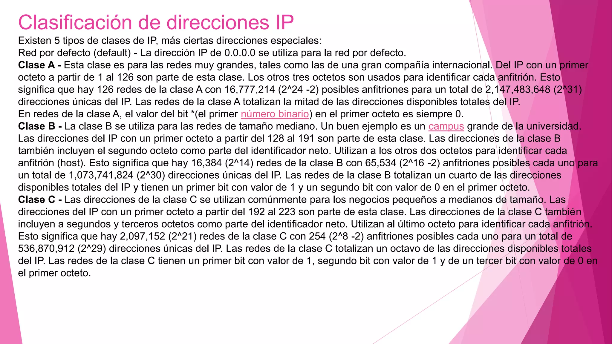 Clasificación de direcciones IP
Existen 5 tipos de clases de IP, más ciertas direcciones especiales:
Red por defecto (default) - La dirección IP de 0.0.0.0 se utiliza para la red por defecto.
Clase A - Esta clase es para las redes muy grandes, tales como las de una gran compañía internacional. Del IP con un primer
octeto a partir de 1 al 126 son parte de esta clase. Los otros tres octetos son usados para identificar cada anfitrión. Esto
significa que hay 126 redes de la clase A con 16,777,214 (2^24 -2) posibles anfitriones para un total de 2,147,483,648 (2^31)
direcciones únicas del IP. Las redes de la clase A totalizan la mitad de las direcciones disponibles totales del IP.
En redes de la clase A, el valor del bit *(el primer número binario) en el primer octeto es siempre 0.
Clase B - La clase B se utiliza para las redes de tamaño mediano. Un buen ejemplo es un campus grande de la universidad.
Las direcciones del IP con un primer octeto a partir del 128 al 191 son parte de esta clase. Las direcciones de la clase B
también incluyen el segundo octeto como parte del identificador neto. Utilizan a los otros dos octetos para identificar cada
anfitrión (host). Esto significa que hay 16,384 (2^14) redes de la clase B con 65,534 (2^16 -2) anfitriones posibles cada uno para
un total de 1,073,741,824 (2^30) direcciones únicas del IP. Las redes de la clase B totalizan un cuarto de las direcciones
disponibles totales del IP y tienen un primer bit con valor de 1 y un segundo bit con valor de 0 en el primer octeto.
Clase C - Las direcciones de la clase C se utilizan comúnmente para los negocios pequeños a medianos de tamaño. Las
direcciones del IP con un primer octeto a partir del 192 al 223 son parte de esta clase. Las direcciones de la clase C también
incluyen a segundos y terceros octetos como parte del identificador neto. Utilizan al último octeto para identificar cada anfitrión.
Esto significa que hay 2,097,152 (2^21) redes de la clase C con 254 (2^8 -2) anfitriones posibles cada uno para un total de
536,870,912 (2^29) direcciones únicas del IP. Las redes de la clase C totalizan un octavo de las direcciones disponibles totales
del IP. Las redes de la clase C tienen un primer bit con valor de 1, segundo bit con valor de 1 y de un tercer bit con valor de 0 en
el primer octeto.
 