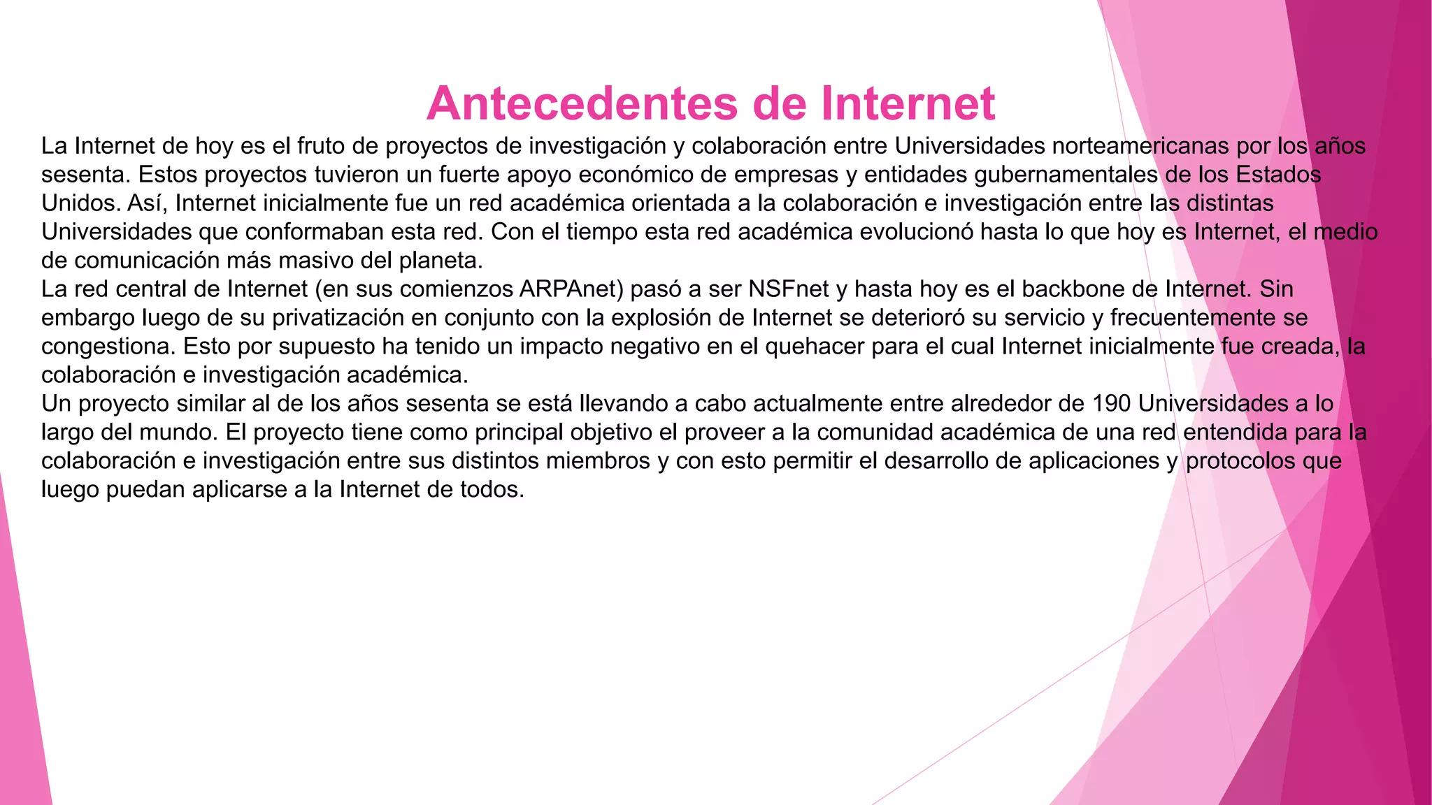 Antecedentes de Internet
La Internet de hoy es el fruto de proyectos de investigación y colaboración entre Universidades norteamericanas por los años
sesenta. Estos proyectos tuvieron un fuerte apoyo económico de empresas y entidades gubernamentales de los Estados
Unidos. Así, Internet inicialmente fue un red académica orientada a la colaboración e investigación entre las distintas
Universidades que conformaban esta red. Con el tiempo esta red académica evolucionó hasta lo que hoy es Internet, el medio
de comunicación más masivo del planeta.
La red central de Internet (en sus comienzos ARPAnet) pasó a ser NSFnet y hasta hoy es el backbone de Internet. Sin
embargo luego de su privatización en conjunto con la explosión de Internet se deterioró su servicio y frecuentemente se
congestiona. Esto por supuesto ha tenido un impacto negativo en el quehacer para el cual Internet inicialmente fue creada, la
colaboración e investigación académica.
Un proyecto similar al de los años sesenta se está llevando a cabo actualmente entre alrededor de 190 Universidades a lo
largo del mundo. El proyecto tiene como principal objetivo el proveer a la comunidad académica de una red entendida para la
colaboración e investigación entre sus distintos miembros y con esto permitir el desarrollo de aplicaciones y protocolos que
luego puedan aplicarse a la Internet de todos.
 