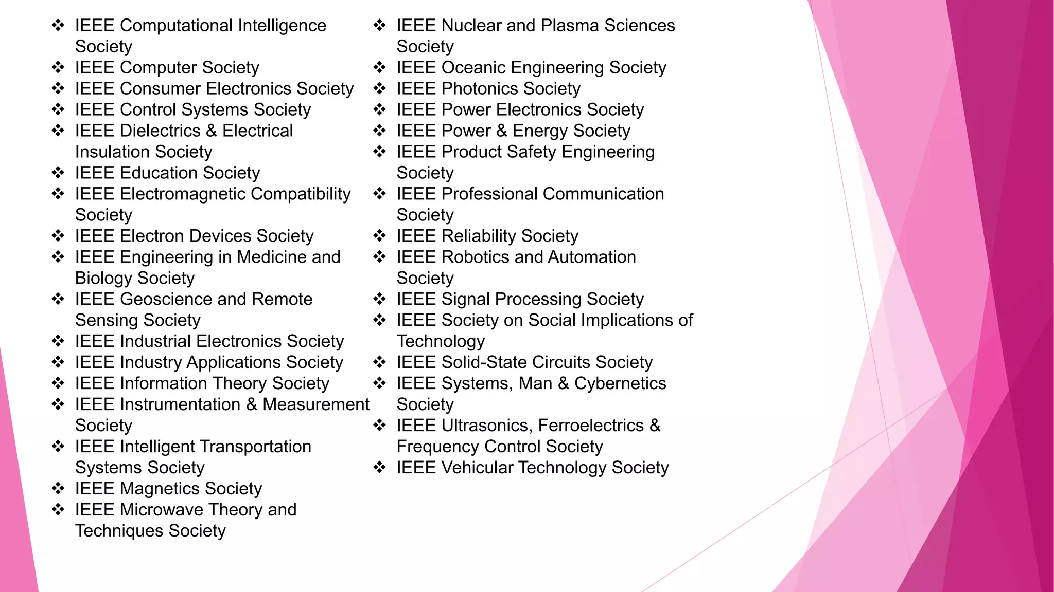  IEEE Computational Intelligence
Society
 IEEE Computer Society
 IEEE Consumer Electronics Society
 IEEE Control Systems Society
 IEEE Dielectrics & Electrical
Insulation Society
 IEEE Education Society
 IEEE Electromagnetic Compatibility
Society
 IEEE Electron Devices Society
 IEEE Engineering in Medicine and
Biology Society
 IEEE Geoscience and Remote
Sensing Society
 IEEE Industrial Electronics Society
 IEEE Industry Applications Society
 IEEE Information Theory Society
 IEEE Instrumentation & Measurement
Society
 IEEE Intelligent Transportation
Systems Society
 IEEE Magnetics Society
 IEEE Microwave Theory and
Techniques Society
 IEEE Nuclear and Plasma Sciences
Society
 IEEE Oceanic Engineering Society
 IEEE Photonics Society
 IEEE Power Electronics Society
 IEEE Power & Energy Society
 IEEE Product Safety Engineering
Society
 IEEE Professional Communication
Society
 IEEE Reliability Society
 IEEE Robotics and Automation
Society
 IEEE Signal Processing Society
 IEEE Society on Social Implications of
Technology
 IEEE Solid-State Circuits Society
 IEEE Systems, Man & Cybernetics
Society
 IEEE Ultrasonics, Ferroelectrics &
Frequency Control Society
 IEEE Vehicular Technology Society
 