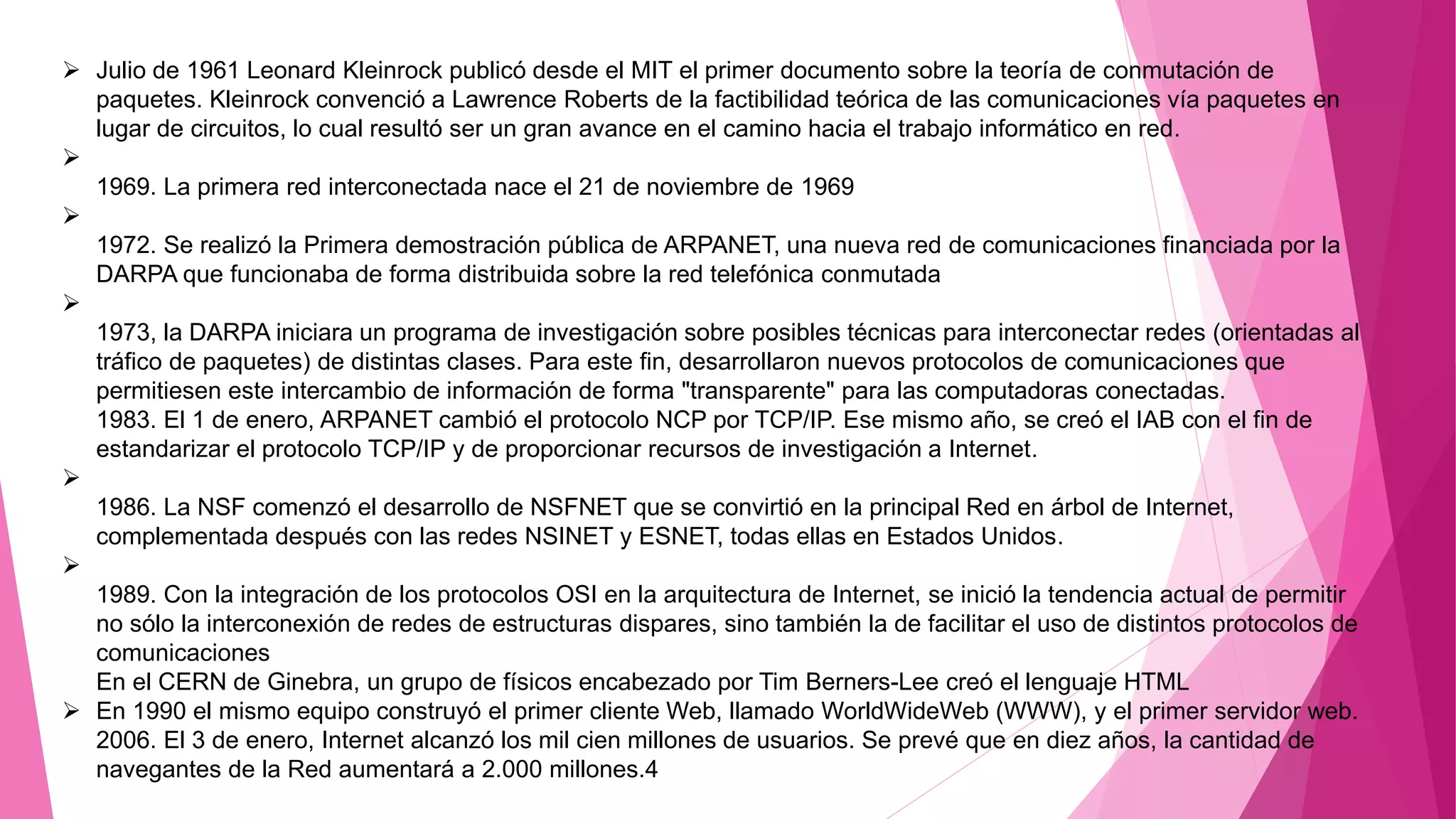  Julio de 1961 Leonard Kleinrock publicó desde el MIT el primer documento sobre la teoría de conmutación de
paquetes. Kleinrock convenció a Lawrence Roberts de la factibilidad teórica de las comunicaciones vía paquetes en
lugar de circuitos, lo cual resultó ser un gran avance en el camino hacia el trabajo informático en red.

1969. La primera red interconectada nace el 21 de noviembre de 1969

1972. Se realizó la Primera demostración pública de ARPANET, una nueva red de comunicaciones financiada por la
DARPA que funcionaba de forma distribuida sobre la red telefónica conmutada

1973, la DARPA iniciara un programa de investigación sobre posibles técnicas para interconectar redes (orientadas al
tráfico de paquetes) de distintas clases. Para este fin, desarrollaron nuevos protocolos de comunicaciones que
permitiesen este intercambio de información de forma "transparente" para las computadoras conectadas.
1983. El 1 de enero, ARPANET cambió el protocolo NCP por TCP/IP. Ese mismo año, se creó el IAB con el fin de
estandarizar el protocolo TCP/IP y de proporcionar recursos de investigación a Internet.

1986. La NSF comenzó el desarrollo de NSFNET que se convirtió en la principal Red en árbol de Internet,
complementada después con las redes NSINET y ESNET, todas ellas en Estados Unidos.

1989. Con la integración de los protocolos OSI en la arquitectura de Internet, se inició la tendencia actual de permitir
no sólo la interconexión de redes de estructuras dispares, sino también la de facilitar el uso de distintos protocolos de
comunicaciones
En el CERN de Ginebra, un grupo de físicos encabezado por Tim Berners-Lee creó el lenguaje HTML
 En 1990 el mismo equipo construyó el primer cliente Web, llamado WorldWideWeb (WWW), y el primer servidor web.
2006. El 3 de enero, Internet alcanzó los mil cien millones de usuarios. Se prevé que en diez años, la cantidad de
navegantes de la Red aumentará a 2.000 millones.4
 