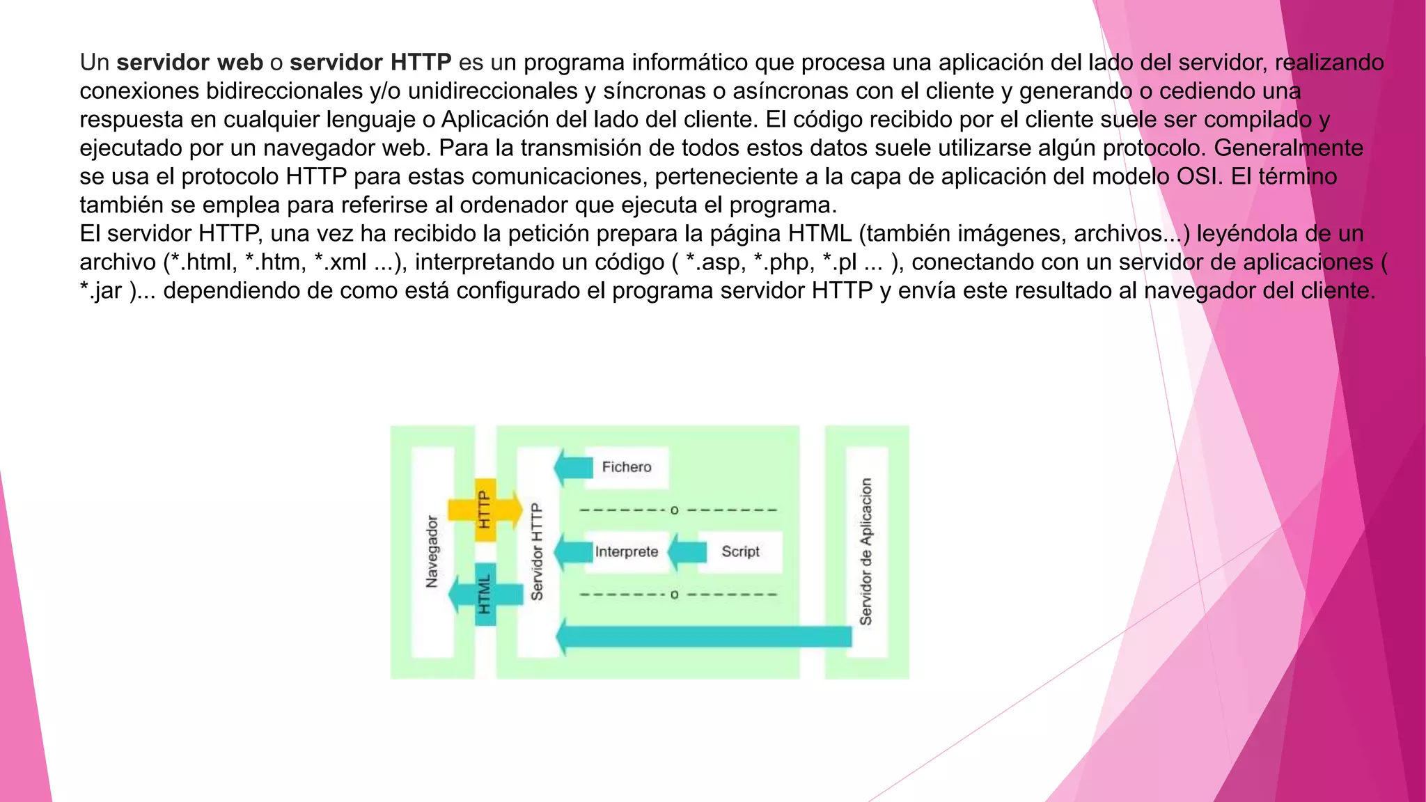 Un servidor web o servidor HTTP es un programa informático que procesa una aplicación del lado del servidor, realizando
conexiones bidireccionales y/o unidireccionales y síncronas o asíncronas con el cliente y generando o cediendo una
respuesta en cualquier lenguaje o Aplicación del lado del cliente. El código recibido por el cliente suele ser compilado y
ejecutado por un navegador web. Para la transmisión de todos estos datos suele utilizarse algún protocolo. Generalmente
se usa el protocolo HTTP para estas comunicaciones, perteneciente a la capa de aplicación del modelo OSI. El término
también se emplea para referirse al ordenador que ejecuta el programa.
El servidor HTTP, una vez ha recibido la petición prepara la página HTML (también imágenes, archivos...) leyéndola de un
archivo (*.html, *.htm, *.xml ...), interpretando un código ( *.asp, *.php, *.pl ... ), conectando con un servidor de aplicaciones (
*.jar )... dependiendo de como está configurado el programa servidor HTTP y envía este resultado al navegador del cliente.
 