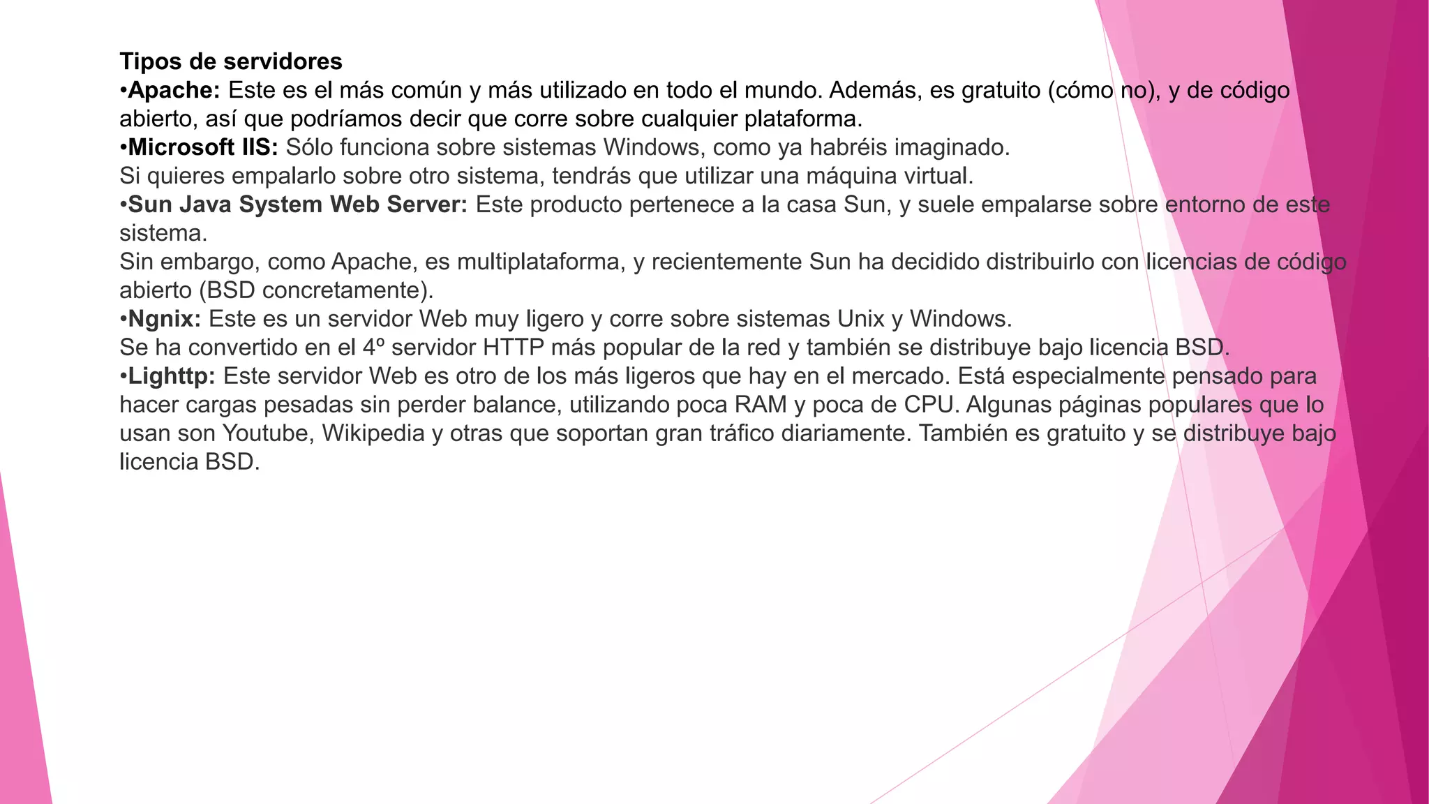 Tipos de servidores
•Apache: Este es el más común y más utilizado en todo el mundo. Además, es gratuito (cómo no), y de código
abierto, así que podríamos decir que corre sobre cualquier plataforma.
•Microsoft IIS: Sólo funciona sobre sistemas Windows, como ya habréis imaginado.
Si quieres empalarlo sobre otro sistema, tendrás que utilizar una máquina virtual.
•Sun Java System Web Server: Este producto pertenece a la casa Sun, y suele empalarse sobre entorno de este
sistema.
Sin embargo, como Apache, es multiplataforma, y recientemente Sun ha decidido distribuirlo con licencias de código
abierto (BSD concretamente).
•Ngnix: Este es un servidor Web muy ligero y corre sobre sistemas Unix y Windows.
Se ha convertido en el 4º servidor HTTP más popular de la red y también se distribuye bajo licencia BSD.
•Lighttp: Este servidor Web es otro de los más ligeros que hay en el mercado. Está especialmente pensado para
hacer cargas pesadas sin perder balance, utilizando poca RAM y poca de CPU. Algunas páginas populares que lo
usan son Youtube, Wikipedia y otras que soportan gran tráfico diariamente. También es gratuito y se distribuye bajo
licencia BSD.
 