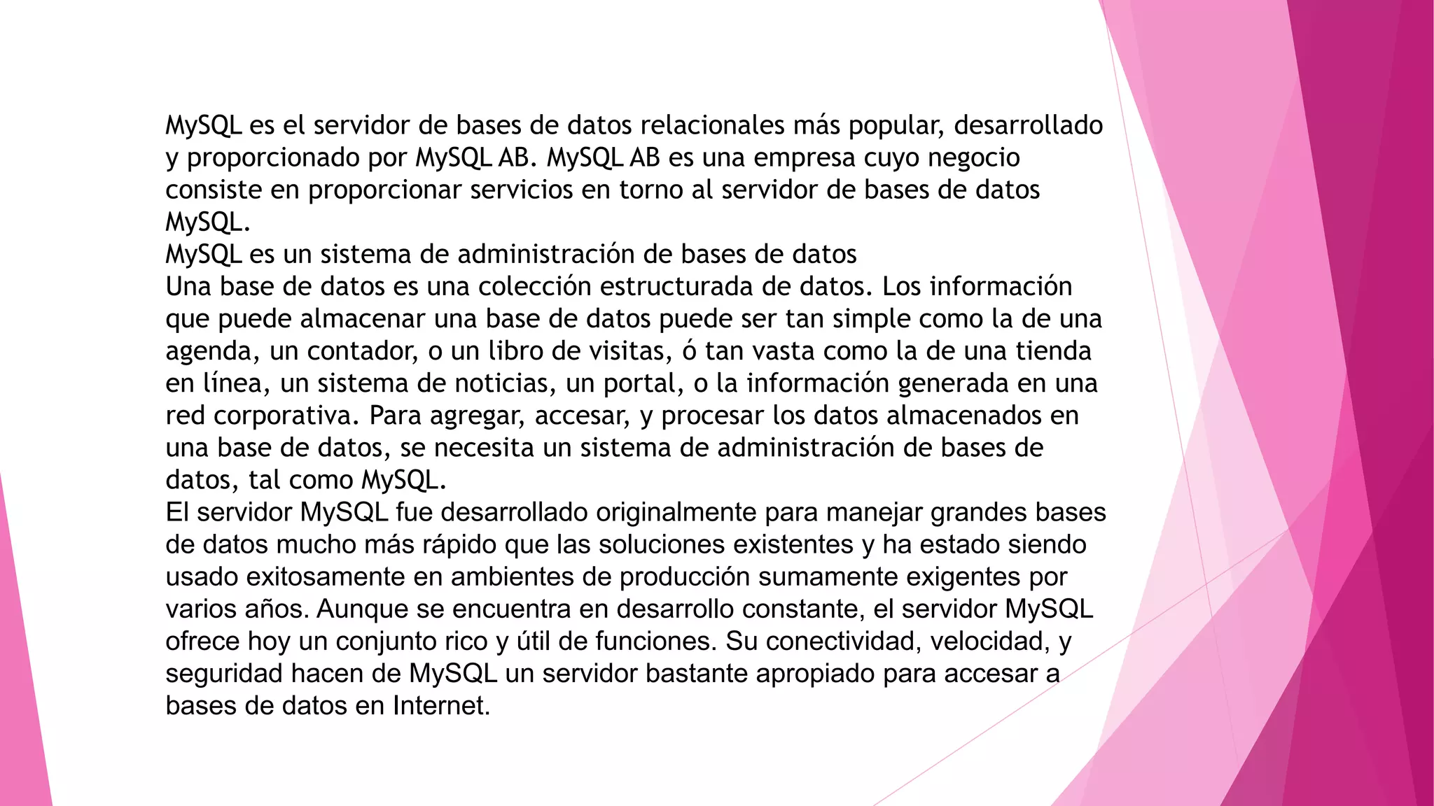 MySQL es el servidor de bases de datos relacionales más popular, desarrollado
y proporcionado por MySQL AB. MySQL AB es una empresa cuyo negocio
consiste en proporcionar servicios en torno al servidor de bases de datos
MySQL.
MySQL es un sistema de administración de bases de datos
Una base de datos es una colección estructurada de datos. Los información
que puede almacenar una base de datos puede ser tan simple como la de una
agenda, un contador, o un libro de visitas, ó tan vasta como la de una tienda
en línea, un sistema de noticias, un portal, o la información generada en una
red corporativa. Para agregar, accesar, y procesar los datos almacenados en
una base de datos, se necesita un sistema de administración de bases de
datos, tal como MySQL.
El servidor MySQL fue desarrollado originalmente para manejar grandes bases
de datos mucho más rápido que las soluciones existentes y ha estado siendo
usado exitosamente en ambientes de producción sumamente exigentes por
varios años. Aunque se encuentra en desarrollo constante, el servidor MySQL
ofrece hoy un conjunto rico y útil de funciones. Su conectividad, velocidad, y
seguridad hacen de MySQL un servidor bastante apropiado para accesar a
bases de datos en Internet.
 