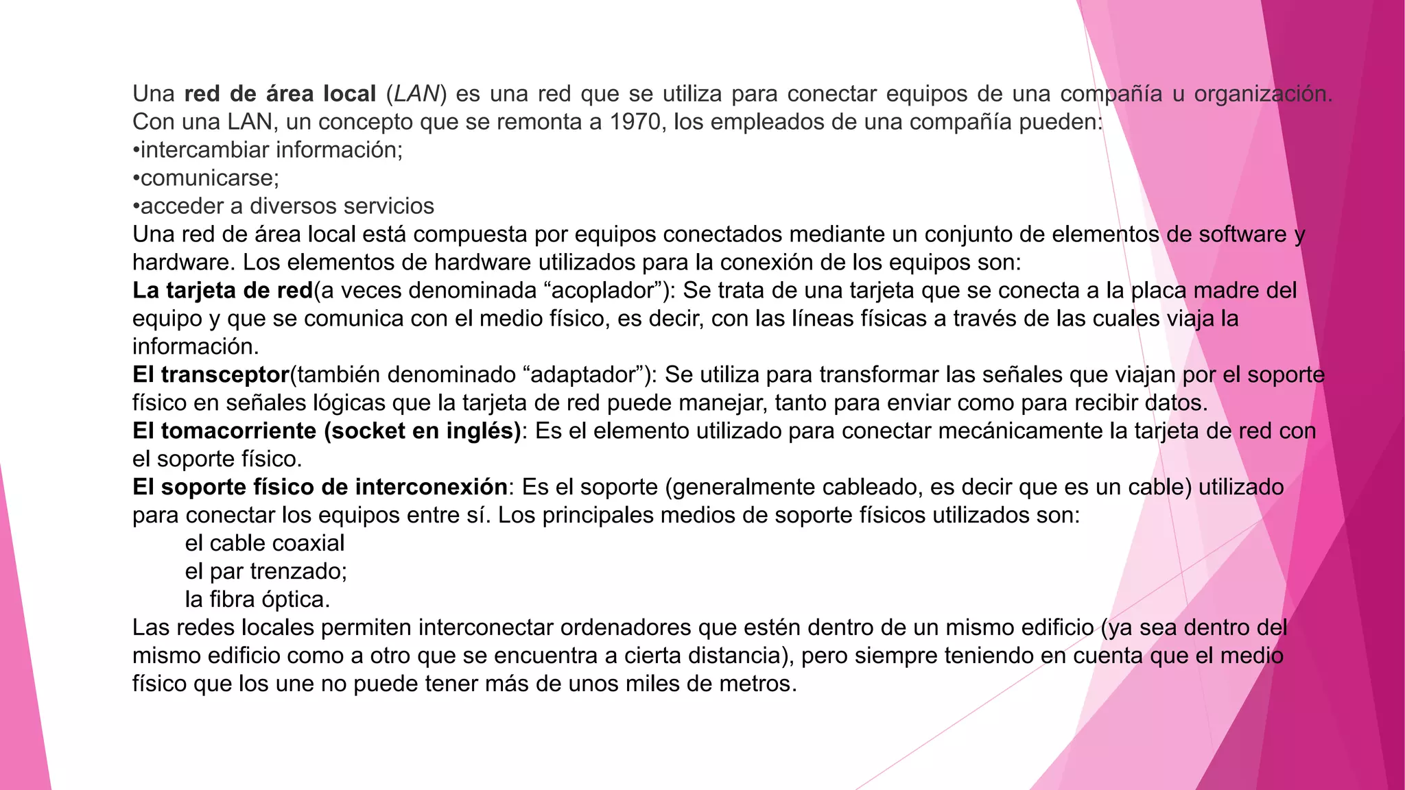 Una red de área local (LAN) es una red que se utiliza para conectar equipos de una compañía u organización.
Con una LAN, un concepto que se remonta a 1970, los empleados de una compañía pueden:
•intercambiar información;
•comunicarse;
•acceder a diversos servicios
Una red de área local está compuesta por equipos conectados mediante un conjunto de elementos de software y
hardware. Los elementos de hardware utilizados para la conexión de los equipos son:
La tarjeta de red(a veces denominada “acoplador”): Se trata de una tarjeta que se conecta a la placa madre del
equipo y que se comunica con el medio físico, es decir, con las líneas físicas a través de las cuales viaja la
información.
El transceptor(también denominado “adaptador”): Se utiliza para transformar las señales que viajan por el soporte
físico en señales lógicas que la tarjeta de red puede manejar, tanto para enviar como para recibir datos.
El tomacorriente (socket en inglés): Es el elemento utilizado para conectar mecánicamente la tarjeta de red con
el soporte físico.
El soporte físico de interconexión: Es el soporte (generalmente cableado, es decir que es un cable) utilizado
para conectar los equipos entre sí. Los principales medios de soporte físicos utilizados son:
el cable coaxial
el par trenzado;
la fibra óptica.
Las redes locales permiten interconectar ordenadores que estén dentro de un mismo edificio (ya sea dentro del
mismo edificio como a otro que se encuentra a cierta distancia), pero siempre teniendo en cuenta que el medio
físico que los une no puede tener más de unos miles de metros.
 