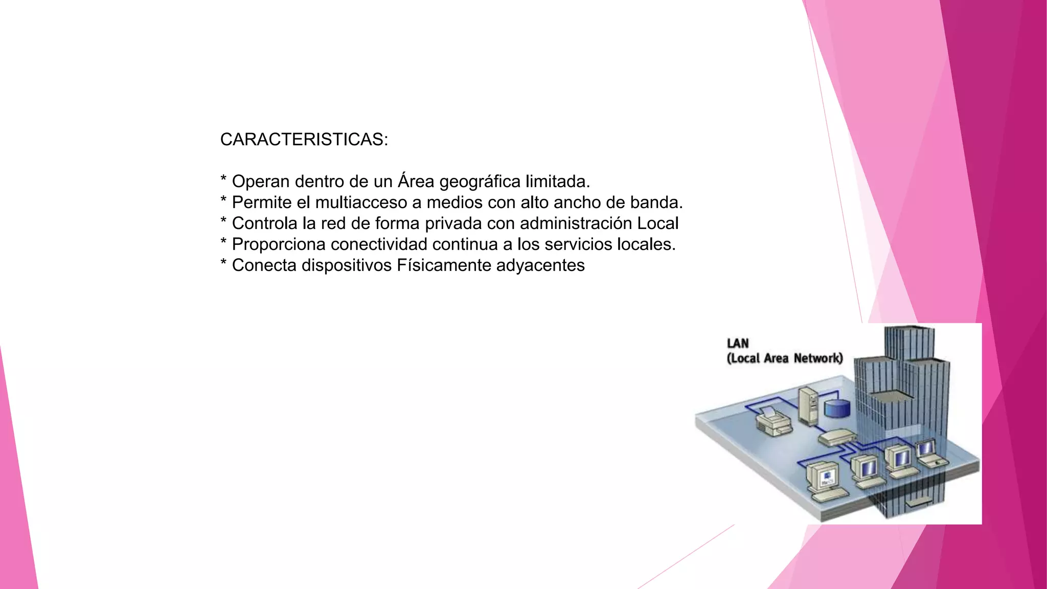 CARACTERISTICAS:
* Operan dentro de un Área geográfica limitada.
* Permite el multiacceso a medios con alto ancho de banda.
* Controla la red de forma privada con administración Local
* Proporciona conectividad continua a los servicios locales.
* Conecta dispositivos Físicamente adyacentes
 