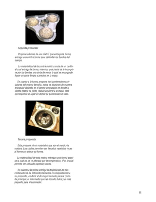 11
Tercera propuesta:
Esta propone otros materiales que son el metal y la
madera. Los cuales permiten ser llevados repetidas veces
al horno sin alterar su forma.
La materialidad de esta matriz entregan una forma preci-
sa la cual no se ve alterada por la temperatura. }Por lo cual
permite ser utilizada repetidas veces.
En cuanto a la forma entrega la disposición de tres
contenedores de diferentes tamaños correspondiendo a
su propósito, es decir el de mayor tamaño para la comi-
da principal, el intermedio para el bocado dulce y el mas
pequeño para el sazonador.
Segunda propuesta:
Propone ademas de una matriz que entrega la forma,
entrega una contra forma para delimitar los bordes del
cuerpo.
La materialidad de la contra matriz consta de un cartón
el cual entrega la forma, mientras que a este se le incorpo-
ra por los bordes una cinta de metal la cual se encarga de
hacer un corte limpio y preciso en la masa.
En cuanto a la forma propone tres contenedores cir-
culares del mismo tamaño, estos se dispones de manera
triangular dejando en el centro un espacio en donde la
contra matriz de corte realiza un corte a la masa. Este
corresponde al lugar en donde se posicionara el vaso.
 