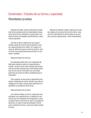 13
Resultados pruebas
Contenedor / Estudio de su forma y capacidad
Después de haber visto los diferentes resulta-
dos de las pruebas tanto de materialidad (masa)
como de la forma (matrices) se pudo hacer una
discriminación de aquellas características y expe-
riencias ganadas.
Con ello se llevo a determinar los requeri-
mientos tanto de la forma del contenedor como
los requerimientos de la matriz, en cuanto a la
masa se determino que se usara la receta 2, pero
se verán sus proporciones para producir en una
mayor cantidad.
Requerimientos de la forma:
El contenedor debe tener tres recipientes de
diferentes tamaños cada uno respondiendo a
función, es decir el de mayor tamaño para la por-
ción de comida mientras que el del bocado dulce
sera de una menor dimensión aun así siendo
generoso así mismo el ultimo recipiente para el
sazonador.
Para sostener el vaso este se dispondrá entre
ambos recipientes de menor tamaño, para ello se
indagara en la mejor manera para sostenerlo sin
perjudicar la resistencia de la forma.
Requerimientos de la matriz:
Las matrices deben ser de un material el cual
entreguen una superficie lisa, el material no ten-
drá por que ser resistente a la temperatura, pues
se puede sacar la forma de la matriz con papel de
aluminio y es este el cual sera llevado al horno
pues mantiene la forma y cuece de manera pareja
la masa.
Además se deberán realizar matrices de corte
las cuales son la contra forma de la matriz, esta
con el fin de delimitar la forma tanto en los bor-
des como las separaciones entre contenedores.
 