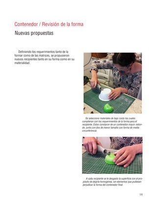 14
Definiendo los requerimientos tanto de la
formar como de las matrices, se propusieron
nuevos recipientes tanto en su forma como en su
materialidad.
Nuevas propuestas
Contenedor / Revisión de la forma
Se selecciono materiales de bajo costo los cuales
cumplieran con los requerimientos de la forma para el
recipiente. Estos constaron de un contenedor mayor redon-
do, junto con dos de menor tamaño con forma de media
circunferencia.
A cada recipiente se le desgasto la superficie con el pro-
pósito de dejarla homogénea, sin elementos que pudiesen
perjudicar la forma del contenedor final.
 