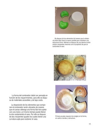 15
Primera prueba requiere de arreglos en la forma,
en canto a bordes y estructura.
Se dispuso de los elementos tal manera que la distan-
cia entre ellos fuera la menor posible para mantener una
estructura firme. Además se dispuso de una abertura entre
ambos recipientes menores con el propósito de que se
sostuviese el vaso.
La forma del contenedor debió ser pensada en
función de los requerimientos, para ello se dispu-
so de materiales accesibles y de bajo costo.
La disposición de los elementos que compo-
nen el contenedor serán ubicados de manera
que el cuerpo obtenga una forma fácil de sujetar
con una mano y al mismo tiempo pueda liberar
la otra sosteniendo el vaso. Por ello se dispuso
de dos recipientes iguales los cuales tienen una
curvatura apta para sostener el vaso.
 