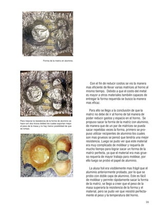 16
Forma de la matriz en aluminio.
Para mejorar la resistencia de la forma de aluminio se
hace con dos trozos dobles los cuales soportan mejor
el peso de la masa y no hay menor posibilidad de que
se rompa.
Con el fin de reducir costos se vio la manera
mas eficiente de llevar varias matrices al horno al
mismo tiempo. Debido a que el costo del metal
es mayor a otros materiales también capaces de
entregar la forma requerida se busco la manera
mas eficaz.
Para ello se llego a la conclusión de que la
matriz no debe de ir al horno de tal manera de
poder reducir gastos y espacio en el horno. Se
propuso sacar la forma de la matriz con aluminio,
de manera que de un par de matrices se pueda
sacar repetidas veces la forma, primero se pro-
puso utilizar recipientes de aluminio los cuales
son mas gruesos se pensó que tendría una mejor
resistencia. Luego se pudo ver que este material
era muy complicado de moldear y requería de
mucho tiempo para lograr sacar un forma de la
matriz perfecta, ya que el material era mas grue-
so requería de mayor trabajo para moldear, por
ello luego se probo el papel de aluminio.
La alusa foil era visiblemente mas frágil que el
aluminio anteriormente probado, por lo que se
probo con doble capa de aluminio. Este es fácil
de moldear y permite rápidamente sacar la forma
de la matriz, se llego a creer que el peso de la
masa superaría la resistencia de la forma y el
material, pero se pudo ver que resistió perfecta-
mente el peso y la temperatura del horno.
 