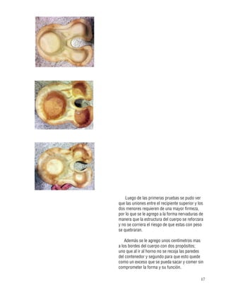17
Luego de las primeras pruebas se pudo ver
que las uniones entre el recipiente superior y los
dos menores requieren de una mayor firmeza,
por lo que se le agrego a la forma nervaduras de
manera que la estructura del cuerpo se reforzara
y no se corriera el riesgo de que estas con peso
se quebraran.
Además se le agrego unos centímetros mas
a los bordes del cuerpo con dos propósitos;
uno que al ir al horno no se recoja las paredes
del contenedor y segundo para que esto quede
como un exceso que se pueda sacar y comer sin
comprometer la forma y su función.
 