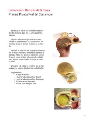 18
Primera Prueba Real del Contenedor
Contenedor / Revisión de la forma
Se realizo en clases una prueba de la capaci-
dad del elemento, para ello se almorzó con los
trabajos.
Se pudo ver que la mayoría de las masas
resistieron perfectamente uso aproximados 20
minutos, lo que se demoro el comer su conteni-
do.
También se pudo ver que propuesta conserva-
ron de mejor manera su forma tanto gracias a la
técnica y matriz con la que se realizaron, además
de que la receta también influye en el resultado
pues algunas masas tienden a recogerse mas o
se inflan.
En cuanto a la receta se concluyo que la mas
apta para el proceso debido a los resultados fue:
Ingredientes:
- 1 taza de harina
- 1 cucharadas pequeñas de sal
- 1 cucharadas pequeñas de azúcar
- 2 cucharadas de aceite
- 1/4 de taza de agua tibia
 
